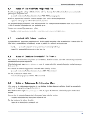 Additional Installation Information

6.4          Notes on the Hibernate Properties File
Your hibernate.properties settings will be found in the following directory after buildomatic has been run to automatically
generate your configuration files:
    <js-install>/buildomatic/build_conf/default/webapp/WEB-INF/hibernate.properties
Within the jasperserver WAR file the hibernate.properties file is found at the following location:
    <appserver-path>/jasperserver/WEB-INF/hibernate.properties
The buildomatic scripts automatically create this configuration file. When you run the buildomatic target deploy-webapp-
ce this file is copied to JasperServer in your application server.

Here are some example hibernate property values.
    MySQL: metadata.hibernate.dialect=org.hibernate.dialect.MySQLDialect




6.5          Installed JDBC Driver Locations
If you have installed JasperServer using the installer, the buildomatic installation scripts are not included. However, all of the
JDBC drivers that are included in buildomatic are also included in the <js-install>/scripts directory:

    MySQL:        <js-install>/scripts/drivers/mysql/jdbc/mysql-connector-java-5.1.9.jar
    PostgreSQL postgresql/jdbc/postgresql-8.1-407.jdbc3.jar




6.6          Notes on Database Connection for Tomcat
After setting up the buildomatic configuration for your database, the Tomcat context.xml will be automatically created with
the appropriate settings for JasperServer.
When the buildomatic target deploy-webapp-ce is run, the context.xml will be automatically copied into the jasperserver
WAR set of files.
You can view the automatically generated context.xml at the following location:
    <js-install>/buildomatic/build_conf/default/webapp/META-INF/context.xml
The final location of the context.xml is:
    <tomcat>/webapps/jasperserver/META-INF/context.xml




6.7          Notes on Datasource Definition for JBoss
After setting up the buildomatic configuration for your database, the JBoss datasource definition file will be automatically
created with the appropriate settings for JasperServer.
When the buildomatic target deploy-webapp-ce is run, the js-jboss-ds.xml will be automatically copied into the JBoss
instance.
You can view the automatically generated js-jboss-ds.xml at the following location:
    <js-install>/buildomatic/build_conf/default/js-jboss-ds.xml
The final location of the js-jboss-ds.xml is:
    <jboss>/server/default/deploy/js-jboss-ds.xml




                                                                                                                               39
 