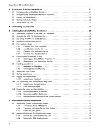 JasperServer CE Installation Guide

3   Starting and Stopping JasperServer . . . . . . . . . . . . . . . . . . . . . . . . . . . . . . . . . . . . . . . . . . . . . . 21
    3.1     Using JasperServer Start/Stop Scripts . . . . . . . . . . . . . . . . . . . . . . . . . . . . . . . . . . . . . . . . . . . . . . . . . 21
    3.2     Using Start/Stop Scripts Without Bundled Installation . . . . . . . . . . . . . . . . . . . . . . . . . . . . . . . . . . . . . 21
    3.3     Logging Into JasperServer . . . . . . . . . . . . . . . . . . . . . . . . . . . . . . . . . . . . . . . . . . . . . . . . . . . . . . . . . . 22
    3.4     Starting the Included iReport . . . . . . . . . . . . . . . . . . . . . . . . . . . . . . . . . . . . . . . . . . . . . . . . . . . . . . . . 22
    3.5     JasperServer Log Files . . . . . . . . . . . . . . . . . . . . . . . . . . . . . . . . . . . . . . . . . . . . . . . . . . . . . . . . . . . . 22

4   Uninstalling JasperServer . . . . . . . . . . . . . . . . . . . . . . . . . . . . . . . . . . . . . . . . . . . . . . . . . . . . . . 23

5   Installing From the WAR File Distribution . . . . . . . . . . . . . . . . . . . . . . . . . . . . . . . . . . . . . . . . . 25
    5.1     Applications Supported by the WAR File Distribution . . . . . . . . . . . . . . . . . . . . . . . . . . . . . . . . . . . . . 25
    5.2     Obtaining the WAR File Distribution Zip . . . . . . . . . . . . . . . . . . . . . . . . . . . . . . . . . . . . . . . . . . . . . . . . 26
    5.3     Unpacking the WAR File Distribution Zip . . . . . . . . . . . . . . . . . . . . . . . . . . . . . . . . . . . . . . . . . . . . . . . 26
    5.4     Introduction to Buildomatic Scripts . . . . . . . . . . . . . . . . . . . . . . . . . . . . . . . . . . . . . . . . . . . . . . . . . . . . 26
    5.5     Pre-Installation Steps . . . . . . . . . . . . . . . . . . . . . . . . . . . . . . . . . . . . . . . . . . . . . . . . . . . . . . . . . . . . . 26
            5.5.1         Checking Your Java Installation . . . . . . . . . . . . . . . . . . . . . . . . . . . . . . . . . . . . . . . . . . . . . . 26
            5.5.2         About Bundled Apache Ant . . . . . . . . . . . . . . . . . . . . . . . . . . . . . . . . . . . . . . . . . . . . . . . . . 27
            5.5.3         Checking Your Application Server . . . . . . . . . . . . . . . . . . . . . . . . . . . . . . . . . . . . . . . . . . . . 27
            5.5.4         Checking Your Database Server . . . . . . . . . . . . . . . . . . . . . . . . . . . . . . . . . . . . . . . . . . . . . 27
    5.6     Configuring the Buildomatic Scripts . . . . . . . . . . . . . . . . . . . . . . . . . . . . . . . . . . . . . . . . . . . . . . . . . . . 27
            5.6.1         Creating your Default Master Properties File . . . . . . . . . . . . . . . . . . . . . . . . . . . . . . . . . . . . 28
            5.6.2         Regenerating Your Buildomatic Settings . . . . . . . . . . . . . . . . . . . . . . . . . . . . . . . . . . . . . . . 28
    5.7     Installing JasperServer . . . . . . . . . . . . . . . . . . . . . . . . . . . . . . . . . . . . . . . . . . . . . . . . . . . . . . . . . . . . . 28
            5.7.1         Deploying to GlassFish . . . . . . . . . . . . . . . . . . . . . . . . . . . . . . . . . . . . . . . . . . . . . . . . . . . 29
            5.7.2         Creating Databases Manually . . . . . . . . . . . . . . . . . . . . . . . . . . . . . . . . . . . . . . . . . . . . . . . 29
    5.8     Setting Java JVM Options . . . . . . . . . . . . . . . . . . . . . . . . . . . . . . . . . . . . . . . . . . . . . . . . . . . . . . . . . . 29
    5.9     Starting JasperServer . . . . . . . . . . . . . . . . . . . . . . . . . . . . . . . . . . . . . . . . . . . . . . . . . . . . . . . . . . . . . 30
    5.10 Logging Into JasperServer . . . . . . . . . . . . . . . . . . . . . . . . . . . . . . . . . . . . . . . . . . . . . . . . . . . . . . . . . . 30
            5.10.1        JasperServer Heartbeat . . . . . . . . . . . . . . . . . . . . . . . . . . . . . . . . . . . . . . . . . . . . . . . . . . . . 30
    5.11 Troubleshooting your JasperServer Configuration . . . . . . . . . . . . . . . . . . . . . . . . . . . . . . . . . . . . . . . . 31
            5.11.1        JasperServer Startup Problems . . . . . . . . . . . . . . . . . . . . . . . . . . . . . . . . . . . . . . . . . . . . . . 31
            5.11.2        Error Running a Report . . . . . . . . . . . . . . . . . . . . . . . . . . . . . . . . . . . . . . . . . . . . . . . . . . . . 31
    5.12 Running the Import and Export Utilities . . . . . . . . . . . . . . . . . . . . . . . . . . . . . . . . . . . . . . . . . . . . . . . . 31
            5.12.1        Running Export from Buildomatic . . . . . . . . . . . . . . . . . . . . . . . . . . . . . . . . . . . . . . . . . . . . . 31
            5.12.2        Running Import from Buildomatic . . . . . . . . . . . . . . . . . . . . . . . . . . . . . . . . . . . . . . . . . . . . . 32
            5.12.3        Running Import or Export from the Scripts Directory . . . . . . . . . . . . . . . . . . . . . . . . . . . . . . 32

6   Additional Installation Information . . . . . . . . . . . . . . . . . . . . . . . . . . . . . . . . . . . . . . . . . . . . . . . 33
    6.1     Setting JVM Options for Application Servers . . . . . . . . . . . . . . . . . . . . . . . . . . . . . . . . . . . . . . . . . . . . 33
            6.1.1         Tomcat and JBoss JVM Options . . . . . . . . . . . . . . . . . . . . . . . . . . . . . . . . . . . . . . . . . . . . . 33
            6.1.2         Tomcat as a Windows Service JVM Options . . . . . . . . . . . . . . . . . . . . . . . . . . . . . . . . . . . . 34
            6.1.3         GlassFish JVM Options . . . . . . . . . . . . . . . . . . . . . . . . . . . . . . . . . . . . . . . . . . . . . . . . . . . . 35
    6.2     Additional Buildomatic Configuration Information . . . . . . . . . . . . . . . . . . . . . . . . . . . . . . . . . . . . . . . . 35
            6.2.1         Buildomatic: Generated Property Files . . . . . . . . . . . . . . . . . . . . . . . . . . . . . . . . . . . . . . . . . 36
            6.2.2         Buildomatic: SQL Scripts Location . . . . . . . . . . . . . . . . . . . . . . . . . . . . . . . . . . . . . . . . . . . . 36


4
 
