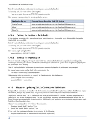 JasperServer CE Installation Guide

Note: If you installed using buildomatic these settings are automatically handled.
To manually edit, you would edit the following file:
     <app-server-path>/jasperserver/WEB-INF/js.quartz.properties
Here are some example settings for several application servers:

      Application Server               Example Report Scheduler Web URI Setting
      Apache Tomcat                    report.scheduler.web.deployment.uri=http://localhost:8080/jasperserver

      JBoss                            report.scheduler.web.deployment.uri=http://localhost:8080/jasperserver

      GlassFish                        report.scheduler.web.deployment.uri=http://localhost:8080/jasperserver


6.10.4         Settings for the Quartz Table Prefix
If your database is running with a non-default schema, you will need set a Quartz table prefix. This could be the case for
Oracle, SQL Server, or DB2.
Note: If you installed using buildomatic these settings are automatically handled.
To manually edit, you would edit the following file:
     <app-server-path>/jasperserver/WEB-INF/js.quartz.properties
Here is an example setting for DB2:
     quartz.tablePrefix=JSPRSRVR.QRTZ_


6.10.5         Settings for Import-Export
If you are manually configuring the import-export utility (i.e. not using the buildomatic scripts), then depending on the
database you are using you will need to make sure your settings are correct for the Quartz driver delegate class property and
the Quartz table prefix property.
Note: If you installed using buildomatic these settings are automatically handled (in buildomatic import-export).
For manual import-export config, check following properties file:
     <js-install>/scripts/config/js.quartz.properties
Make sure the following properties are correctly set (based on setting described above):
     quartz.delegateClass=<your-setting>
     quartz.tablePrefix=<your-setting>




6.11          Notes on Updating XML/A Connection Definitions
Sample XML/A connections are included with the JasperServer sample data. If you plan to use XML/A Web Services in your
environment, then you may want to check and possibly update the hard coded values in the sample connections.
JasperServer is able to make XML/A connections over the Web Services interface. These HTTP-based connections use a
JasperServer user account for authentication. You may have different usernames and passwords than the defaults that get
loaded from the sample data load in the sections above. Additionally, your application server hostnames and port values might
be different than the default values.
There are two sample analysis views that use this connection:
     Foodmart Sample XMLA Analysis View
     SugarCRM Sample XMLA Analysis View
If you would like to validate and update these resources, do the following:
1.   Log into JasperServer as an Administrative user (such as jasperadmin).


42
 