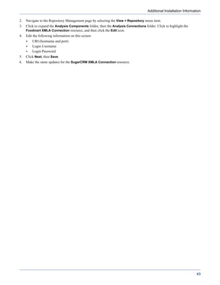 Additional Installation Information

2.   Navigate to the Repository Management page by selecting the View > Repository menu item.
3.   Click to expand the Analysis Components folder, then the Analysis Connections folder. Click to highlight the
     Foodmart XMLA Connection resource, and then click the Edit icon.
4.   Edit the following information on this screen:
         URI (hostname and port)
         Login Username
         Login Password
5.   Click Next, then Save.
6.   Make the same updates for the SugarCRM XMLA Connection resource.




                                                                                                                      43
 