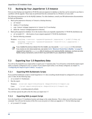 JasperServer CE Installation Guide

7.2           Backing Up Your JasperServer 3.5 Instance
First you must backup your JasperServer WAR file and your jasperserver database so that they can be restored in case there is
a problem with the upgrade. These steps are performed from the command line in a Windows or Linux shell.
The following instructions are for the MySQL database. For other databases, consult your DB administration documentation
for back up information.
1.   Back up the jasperserver directory in Tomcat to a backup directory:
     a.   cd <tomcat>
     b.   mkdir js-3.5-war-backup
     c.   copy <tomcat>/webapps/ jasperserver to <tomcat>/js-3.5-war-backup
     d.   delete the <tomcat>/webapps/jasperserver directory
2.   Back up the jasperserver database. Go to the location where you originally unpacked the 3.5 WAR file distribution zip:
     a.   cd <js-install-3.5>      (the location of your original unpacked 3.5 WAR file distribution)
     b.   Run the following command:
     Windows: mysqldump --user=root --password=<password> jasperserver > js-db-3.5-dump.sql
     Linux:      mysqldump --user=root --password=<password> --host=127.0.0.1 jasperserver >
                 js-db-3.5-dump.sql

              If you installed the previous release from the installer, you may specify --user=jasperdb in this command.
              If you receive an error about packet size, see section A.2.5, “Maximum Packet Size in MySQL,” on page 67.
              Jaspersoft has tested the mysqldump utility for backing up and restoring MySQL databases, but there are other
              MySQL backup mechanisms, some of which may work better for your JasperServer installation.




7.3           Exporting Your 3.5 Repository Data
You will use the JasperServer js-export utility to export your 3.5 repository data. You will need to verify that the import-export
utility is properly configured in your 3.5 system. If your import-export utility is not already configured, see chapter 11,
“Configuring the Import-Export Utilities,” on page 61.


7.3.1          Exporting With Buildomatic Scripts
If you used the buildomatic scripts to install JasperServer 3.5, then everything should already be configured for you to export
your 3.5 data. Do the following steps:
1.   cd <js-install-3.5>/buildomatic
2.   Run the export:
     Windows:      js-ant.bat export-everything-ce -DexportFile=js-3.5-export.zip
     Linux:        ./js-ant export-everything-ce -DexportFile=js-3.5-export.zip

The export uses the --everything option by default.
You will later specify the path to this file when you import into 3.7.


7.3.2          Exporting With js-export Script
Go to the JasperServer 3.5 installation location and change to the scripts directory. This is where you will run the js-export
command. You will note the location of this file so you can point to it when you upgrade to 3.7. Do the following steps:
1.   cd <js-install-3.5>/scripts




46
 