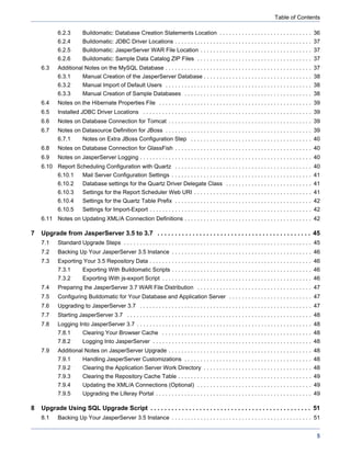 Table of Contents

            6.2.3        Buildomatic: Database Creation Statements Location . . . . . . . . . . . . . . . . . . . . . . . . . . . . . 36
            6.2.4        Buildomatic: JDBC Driver Locations . . . . . . . . . . . . . . . . . . . . . . . . . . . . . . . . . . . . . . . . . . . 37
            6.2.5        Buildomatic: JasperServer WAR File Location . . . . . . . . . . . . . . . . . . . . . . . . . . . . . . . . . . . 37
            6.2.6        Buildomatic: Sample Data Catalog ZIP Files . . . . . . . . . . . . . . . . . . . . . . . . . . . . . . . . . . . . 37
    6.3     Additional Notes on the MySQL Database . . . . . . . . . . . . . . . . . . . . . . . . . . . . . . . . . . . . . . . . . . . . . . 37
            6.3.1        Manual Creation of the JasperServer Database . . . . . . . . . . . . . . . . . . . . . . . . . . . . . . . . . . 38
            6.3.2        Manual Import of Default Users . . . . . . . . . . . . . . . . . . . . . . . . . . . . . . . . . . . . . . . . . . . . . . 38
            6.3.3        Manual Creation of Sample Databases . . . . . . . . . . . . . . . . . . . . . . . . . . . . . . . . . . . . . . . . 38
    6.4     Notes on the Hibernate Properties File . . . . . . . . . . . . . . . . . . . . . . . . . . . . . . . . . . . . . . . . . . . . . . . . 39
    6.5     Installed JDBC Driver Locations . . . . . . . . . . . . . . . . . . . . . . . . . . . . . . . . . . . . . . . . . . . . . . . . . . . . . 39
    6.6     Notes on Database Connection for Tomcat . . . . . . . . . . . . . . . . . . . . . . . . . . . . . . . . . . . . . . . . . . . . . 39
    6.7     Notes on Datasource Definition for JBoss . . . . . . . . . . . . . . . . . . . . . . . . . . . . . . . . . . . . . . . . . . . . . . 39
            6.7.1        Notes on Extra JBoss Configuration Step . . . . . . . . . . . . . . . . . . . . . . . . . . . . . . . . . . . . . . 40
    6.8     Notes on Database Connection for GlassFish . . . . . . . . . . . . . . . . . . . . . . . . . . . . . . . . . . . . . . . . . . . 40
    6.9     Notes on JasperServer Logging . . . . . . . . . . . . . . . . . . . . . . . . . . . . . . . . . . . . . . . . . . . . . . . . . . . . . . 40
    6.10 Report Scheduling Configuration with Quartz . . . . . . . . . . . . . . . . . . . . . . . . . . . . . . . . . . . . . . . . . . . 40
            6.10.1       Mail Server Configuration Settings . . . . . . . . . . . . . . . . . . . . . . . . . . . . . . . . . . . . . . . . . . . . 41
            6.10.2       Database settings for the Quartz Driver Delegate Class . . . . . . . . . . . . . . . . . . . . . . . . . . . 41
            6.10.3       Settings for the Report Scheduler Web URI . . . . . . . . . . . . . . . . . . . . . . . . . . . . . . . . . . . . . 41
            6.10.4       Settings for the Quartz Table Prefix . . . . . . . . . . . . . . . . . . . . . . . . . . . . . . . . . . . . . . . . . . . 42
            6.10.5       Settings for Import-Export . . . . . . . . . . . . . . . . . . . . . . . . . . . . . . . . . . . . . . . . . . . . . . . . . . . 42
    6.11 Notes on Updating XML/A Connection Definitions . . . . . . . . . . . . . . . . . . . . . . . . . . . . . . . . . . . . . . . . 42

7   Upgrade from JasperServer 3.5 to 3.7 . . . . . . . . . . . . . . . . . . . . . . . . . . . . . . . . . . . . . . . . . . . . 45
    7.1     Standard Upgrade Steps . . . . . . . . . . . . . . . . . . . . . . . . . . . . . . . . . . . . . . . . . . . . . . . . . . . . . . . . . . . 45
    7.2     Backing Up Your JasperServer 3.5 Instance . . . . . . . . . . . . . . . . . . . . . . . . . . . . . . . . . . . . . . . . . . . . 46
    7.3     Exporting Your 3.5 Repository Data . . . . . . . . . . . . . . . . . . . . . . . . . . . . . . . . . . . . . . . . . . . . . . . . . . . 46
            7.3.1        Exporting With Buildomatic Scripts . . . . . . . . . . . . . . . . . . . . . . . . . . . . . . . . . . . . . . . . . . . . 46
            7.3.2        Exporting With js-export Script . . . . . . . . . . . . . . . . . . . . . . . . . . . . . . . . . . . . . . . . . . . . . . . 46
    7.4     Preparing the JasperServer 3.7 WAR File Distribution . . . . . . . . . . . . . . . . . . . . . . . . . . . . . . . . . . . . 47
    7.5     Configuring Buildomatic for Your Database and Application Server . . . . . . . . . . . . . . . . . . . . . . . . . . 47
    7.6     Upgrading to JasperServer 3.7 . . . . . . . . . . . . . . . . . . . . . . . . . . . . . . . . . . . . . . . . . . . . . . . . . . . . . . 47
    7.7     Starting JasperServer 3.7 . . . . . . . . . . . . . . . . . . . . . . . . . . . . . . . . . . . . . . . . . . . . . . . . . . . . . . . . . . 48
    7.8     Logging Into JasperServer 3.7 . . . . . . . . . . . . . . . . . . . . . . . . . . . . . . . . . . . . . . . . . . . . . . . . . . . . . . . 48
            7.8.1        Clearing Your Browser Cache . . . . . . . . . . . . . . . . . . . . . . . . . . . . . . . . . . . . . . . . . . . . . . . 48
            7.8.2        Logging Into JasperServer . . . . . . . . . . . . . . . . . . . . . . . . . . . . . . . . . . . . . . . . . . . . . . . . . . 48
    7.9     Additional Notes on JasperServer Upgrade . . . . . . . . . . . . . . . . . . . . . . . . . . . . . . . . . . . . . . . . . . . . . 48
            7.9.1        Handling JasperServer Customizations . . . . . . . . . . . . . . . . . . . . . . . . . . . . . . . . . . . . . . . . 48
            7.9.2        Clearing the Application Server Work Directory . . . . . . . . . . . . . . . . . . . . . . . . . . . . . . . . . . 48
            7.9.3        Clearing the Repository Cache Table . . . . . . . . . . . . . . . . . . . . . . . . . . . . . . . . . . . . . . . . . . 49
            7.9.4        Updating the XML/A Connections (Optional) . . . . . . . . . . . . . . . . . . . . . . . . . . . . . . . . . . . . 49
            7.9.5        Upgrading the Liferay Portal . . . . . . . . . . . . . . . . . . . . . . . . . . . . . . . . . . . . . . . . . . . . . . . . . 49

8   Upgrade Using SQL Upgrade Script . . . . . . . . . . . . . . . . . . . . . . . . . . . . . . . . . . . . . . . . . . . . . . 51
    8.1     Backing Up Your JasperServer 3.5 Instance . . . . . . . . . . . . . . . . . . . . . . . . . . . . . . . . . . . . . . . . . . . . 51


                                                                                                                                                          5
 