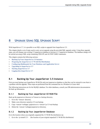 Upgrade Using SQL Upgrade Script




8        UPGRADE USING SQL UPGRADE SCRIPT

With JasperServer 3.7, it is possible to use SQL scripts to upgrade from JasperServer 3.5.
This chapter details a set of steps used to carry out an upgrade using the provided SQL upgrade scripts. Using these upgrade
steps, you will change your existing 3.5 jasperserver database to become a 3.7 jasperserver database. The database change will
be carried out using a SQL script containing CREATE and ALTER TABLE statements.
This chapter contains the following sections:
     Backing Up Your JasperServer 3.5 Instance
     Preparing the JasperServer 3.7 WAR File Distribution
     Configuring Buildomatic for Your Database and Application Server
     Upgrading to JasperServer 3.7
     Starting JasperServer 3.7
     Logging Into JasperServer 3.7




8.1          Backing Up Your JasperServer 3.5 Instance
First you must backup your JasperServer WAR file and your jasperserver database so that they can be restored in case there is
a problem with the upgrade. These steps are performed from the command line in a Windows or Linux shell.
The following instructions are for the MySQL database. For other databases, consult your DB administration documentation
for back up information.


8.1.1          Backing Up Your JasperServer CE WAR File
Back up the jasperserver directory in Tomcat to a backup directory.
1.   Go to the <tomcat> directory.
2.   Make a new directory named js-3.5-war-backup.
3.   Copy <tomcat>/webapps/ jasperserver to <tomcat>/js-3.5-war-backup.
4.   Delete the <tomcat>/webapps/jasperserver directory.


8.1.2          Backing Up Your JasperServer Database
Go to the location where you originally unpacked the 3.5 WAR file distribution zip.
1.   Go to the <js-install-3.5>   (the location of your original unpacked 3.5 WAR file distribution)



                                                                                                                           51
 