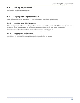 Upgrade Using SQL Upgrade Script

8.5         Starting JasperServer 3.7
You may now start your application server.




8.6         Logging Into JasperServer 3.7
If your application server and JasperServer 3.7 were started cleanly, you can now prepare to login.


8.6.1         Clearing Your Browser Cache
Before you log into 3.7, make sure and clear your Browser cache. Javascript files, which enable UI elements of JasperServer,
are typically cached by the Browser. The cache should be cleared to ensure that the most current files are used.
Your end users should also be reminded to clear their Browser caches before logging in.


8.6.2         Logging Into JasperServer
You may now log into JasperServer using the same URL you used before the upgrade.




                                                                                                                          53
 