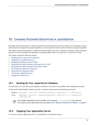 Changing Password Encryption in JasperServer




10 CHANGING PASSWORD ENCRYPTION IN JASPERSERVER

By default, password encryption is enabled in JasperServer and passwords are stored as cipher text in the database. System
administrators can change the encryption algorithm, as well as specify the salt key used to initiate the encryption algorithm.
This chapter describes the procedure to enable password encryption if you have a JasperServer instance without encryption
turned on. For more information on JasperServer encryption options refer to the JasperServer Administrator Guide.
This chapter contains the following sections:
    Backing Up Your JasperServer Database
    Stopping Your Application Server
    Running the Repository Export Utility
    Specifying Encryption Settings in the JasperServer WAR
    Specifying Encryption Settings for the Import Utility
    Recreating the JasperServer Database
    Importing Your Repository Data
    Starting the Application Server
    Logging Into JasperServer




10.1         Backing Up Your JasperServer Database
As a precaution, you must back up your jasperserver database in case there is any problem while configuring encryption.
To back up the default MySQL database, go to the <js-install> directory and run the following command:
    Windows: mysqldump --user=root --password=<password> jasperserver > js-db-dump.sql
    Linux:      mysqldump --user=root --password=<password> --host=127.0.0.1 jasperserver >
                js-db-dump.sql

              If you installed JasperServer from the installer, you may specify --user=jasperdb in this command.
              If you receive an error about packet size, see section A.2.5, “Maximum Packet Size in MySQL,” on page 67.




10.2         Stopping Your Application Server
You can now stop your application server. You should leave your database running.


                                                                                                                             57
 