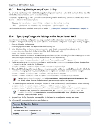 JasperServer CE Installation Guide

10.3          Running the Repository Export Utility
The repository export utility writes out all of the JasperServer repository objects to a set of XML and binary format files. The
output of the export operation is known as an export catalog.
To create the export catalog, go to the <js-install>/scripts directory and run the following commands. Note that there are two
dashes (--) in front of the command options:
     Windows: js-export.bat --everything --output-dir js-backup-catalog
     Linux:     js-export.sh --everything --output-dir js-backup-catalog

For information on running the export utility, refer to chapter 11, “Configuring the Import-Export Utilities,” on page 61.




10.4          Specifying Encryption Settings in the JasperServer WAR
JasperServer uses the Spring configuration and Acegi security to enable and configure encryption. These options can allow
you to have a strong encryption setup. This section is focused on the minimal configuration necessary for enabling encryption.
1.   Open the following file for editing:
     <tomcat>/jasperserver/WEB-INF/ApplicationContext-security.xml
2.   In the definition of the daoAuthenticationProvider bean, there is a commented-out reference to the
     passwordEncoder bean. Look for the section of the XML file that starts with:
     <bean id="daoAuthenticationProvider"
     In this bean definition, uncomment the reference to passwordEncoder. This causes the passwordEncoder logic to be used.
     After removing the commenting characters the line should look like the following:
     <property name="passwordEncoder"><ref local="passwordEncoder"/></property>
3.   Enable encryption in the passwordEncoder bean by modifying the allowEncoding property. Change the value from
     false to true so that it looks like the following:
     <property name="allowEncoding"><value>true</value></property>
4.   If the default DESede algorithm is used, the secretKey represents the salt key and must be 24 characters. By default, the
     keyInPlainText property is true, meaning the key can be in plain text to make it easier to enter, for example:
     <property name="keyInPlainText"><value>true</value></property>
     <property name="secretKey"><value>jaspersoftInSanFrancisco</value></property>

              The text jaspersoftInSanFrancisco is 24 characters long, therefore the two properties above work with
              their default values. However, for better security, we recommend that they be changed.

5.   The last two properties may be left unchanged. They are set to DESede by default. The default values are the following:
     <property name="secretKeyAlgorithm"><value>DESede</value></property>
     <property name="cipherTransformation"><value>DESede/CBC/PKCS5Padding</value></property>
              As described in the JasperServer Administrator Guide, the secretKey, secretKeyAlgorithm, and
              cipherTransformation property settings must be consistent with each other. For example, different
              algorithms expect different key lengths.

6.   Save and close the file. Encryption is now enabled for the JasperServer application upon the next restart.
The following table summarizes the options described above.

      Password Configuration Options

      Configuration File
      …WEB-INFapplicationContext-security.xml

      Property                       Bean                         Description




58
 