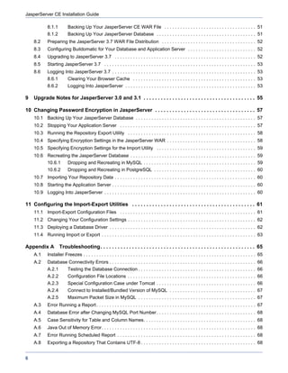 JasperServer CE Installation Guide

            8.1.1         Backing Up Your JasperServer CE WAR File . . . . . . . . . . . . . . . . . . . . . . . . . . . . . . . . . . . 51
            8.1.2         Backing Up Your JasperServer Database . . . . . . . . . . . . . . . . . . . . . . . . . . . . . . . . . . . . . . 51
    8.2     Preparing the JasperServer 3.7 WAR File Distribution . . . . . . . . . . . . . . . . . . . . . . . . . . . . . . . . . . . . 52
    8.3     Configuring Buildomatic for Your Database and Application Server . . . . . . . . . . . . . . . . . . . . . . . . . . 52
    8.4     Upgrading to JasperServer 3.7 . . . . . . . . . . . . . . . . . . . . . . . . . . . . . . . . . . . . . . . . . . . . . . . . . . . . . . 52
    8.5     Starting JasperServer 3.7 . . . . . . . . . . . . . . . . . . . . . . . . . . . . . . . . . . . . . . . . . . . . . . . . . . . . . . . . . . 53
    8.6     Logging Into JasperServer 3.7 . . . . . . . . . . . . . . . . . . . . . . . . . . . . . . . . . . . . . . . . . . . . . . . . . . . . . . . 53
            8.6.1         Clearing Your Browser Cache . . . . . . . . . . . . . . . . . . . . . . . . . . . . . . . . . . . . . . . . . . . . . . . 53
            8.6.2         Logging Into JasperServer . . . . . . . . . . . . . . . . . . . . . . . . . . . . . . . . . . . . . . . . . . . . . . . . . . 53

9   Upgrade Notes for JasperServer 3.0 and 3.1 . . . . . . . . . . . . . . . . . . . . . . . . . . . . . . . . . . . . . . . 55

10 Changing Password Encryption in JasperServer . . . . . . . . . . . . . . . . . . . . . . . . . . . . . . . . . . . 57
    10.1 Backing Up Your JasperServer Database . . . . . . . . . . . . . . . . . . . . . . . . . . . . . . . . . . . . . . . . . . . . . . 57
    10.2 Stopping Your Application Server . . . . . . . . . . . . . . . . . . . . . . . . . . . . . . . . . . . . . . . . . . . . . . . . . . . . 57
    10.3 Running the Repository Export Utility . . . . . . . . . . . . . . . . . . . . . . . . . . . . . . . . . . . . . . . . . . . . . . . . . 58
    10.4 Specifying Encryption Settings in the JasperServer WAR . . . . . . . . . . . . . . . . . . . . . . . . . . . . . . . . . . 58
    10.5 Specifying Encryption Settings for the Import Utility . . . . . . . . . . . . . . . . . . . . . . . . . . . . . . . . . . . . . . 59
    10.6 Recreating the JasperServer Database . . . . . . . . . . . . . . . . . . . . . . . . . . . . . . . . . . . . . . . . . . . . . . . . 59
            10.6.1        Dropping and Recreating in MySQL . . . . . . . . . . . . . . . . . . . . . . . . . . . . . . . . . . . . . . . . . . . 59
            10.6.2        Dropping and Recreating in PostgreSQL . . . . . . . . . . . . . . . . . . . . . . . . . . . . . . . . . . . . . . . 60
    10.7 Importing Your Repository Data . . . . . . . . . . . . . . . . . . . . . . . . . . . . . . . . . . . . . . . . . . . . . . . . . . . . . . 60
    10.8 Starting the Application Server . . . . . . . . . . . . . . . . . . . . . . . . . . . . . . . . . . . . . . . . . . . . . . . . . . . . . . . 60
    10.9 Logging Into JasperServer . . . . . . . . . . . . . . . . . . . . . . . . . . . . . . . . . . . . . . . . . . . . . . . . . . . . . . . . . . 60

11 Configuring the Import-Export Utilities . . . . . . . . . . . . . . . . . . . . . . . . . . . . . . . . . . . . . . . . . . . 61
    11.1 Import-Export Configuration Files . . . . . . . . . . . . . . . . . . . . . . . . . . . . . . . . . . . . . . . . . . . . . . . . . . . . 61
    11.2 Changing Your Configuration Settings . . . . . . . . . . . . . . . . . . . . . . . . . . . . . . . . . . . . . . . . . . . . . . . . . 62
    11.3 Deploying a Database Driver . . . . . . . . . . . . . . . . . . . . . . . . . . . . . . . . . . . . . . . . . . . . . . . . . . . . . . . . 62
    11.4 Running Import or Export . . . . . . . . . . . . . . . . . . . . . . . . . . . . . . . . . . . . . . . . . . . . . . . . . . . . . . . . . . . 63

Appendix A Troubleshooting. . . . . . . . . . . . . . . . . . . . . . . . . . . . . . . . . . . . . . . . . . . . . . . . . . . . . . 65
    A.1     Installer Freezes . . . . . . . . . . . . . . . . . . . . . . . . . . . . . . . . . . . . . . . . . . . . . . . . . . . . . . . . . . . . . . . . . . 65
    A.2     Database Connectivity Errors . . . . . . . . . . . . . . . . . . . . . . . . . . . . . . . . . . . . . . . . . . . . . . . . . . . . . . . . 66
            A.2.1         Testing the Database Connection . . . . . . . . . . . . . . . . . . . . . . . . . . . . . . . . . . . . . . . . . . . . . 66
            A.2.2         Configuration File Locations . . . . . . . . . . . . . . . . . . . . . . . . . . . . . . . . . . . . . . . . . . . . . . . . . 66
            A.2.3         Special Configuration Case under Tomcat . . . . . . . . . . . . . . . . . . . . . . . . . . . . . . . . . . . . . . 66
            A.2.4         Connect to Installed/Bundled Version of MySQL . . . . . . . . . . . . . . . . . . . . . . . . . . . . . . . . . 67
            A.2.5         Maximum Packet Size in MySQL . . . . . . . . . . . . . . . . . . . . . . . . . . . . . . . . . . . . . . . . . . . . . 67
    A.3     Error Running a Report . . . . . . . . . . . . . . . . . . . . . . . . . . . . . . . . . . . . . . . . . . . . . . . . . . . . . . . . . . . . . 67
    A.4     Database Error after Changing MySQL Port Number . . . . . . . . . . . . . . . . . . . . . . . . . . . . . . . . . . . . . . 68
    A.5     Case Sensitivity for Table and Column Names. . . . . . . . . . . . . . . . . . . . . . . . . . . . . . . . . . . . . . . . . . . 68
    A.6     Java Out of Memory Error. . . . . . . . . . . . . . . . . . . . . . . . . . . . . . . . . . . . . . . . . . . . . . . . . . . . . . . . . . . 68
    A.7     Error Running Scheduled Report . . . . . . . . . . . . . . . . . . . . . . . . . . . . . . . . . . . . . . . . . . . . . . . . . . . . . 68
    A.8     Exporting a Repository That Contains UTF-8 . . . . . . . . . . . . . . . . . . . . . . . . . . . . . . . . . . . . . . . . . . . . 68


6
 