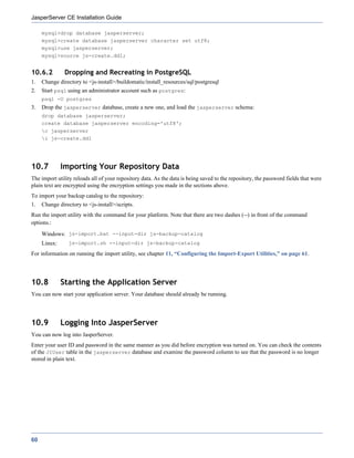 JasperServer CE Installation Guide

     mysql>drop database jasperserver;
     mysql>create database jasperserver character set utf8;
     mysql>use jasperserver;
     mysql>source js-create.ddl;


10.6.2         Dropping and Recreating in PostgreSQL
1.   Change directory to <js-install>/buildomatic/install_resources/sql/postgresql
2.   Start psql using an administrator account such as postgres:
     psql -U postgres
3.   Drop the jasperserver database, create a new one, and load the jasperserver schema:
     drop database jasperserver;
     create database jasperserver encoding='utf8';
     c jasperserver
     i js-create.ddl




10.7          Importing Your Repository Data
The import utility reloads all of your repository data. As the data is being saved to the repository, the password fields that were
plain text are encrypted using the encryption settings you made in the sections above.
To import your backup catalog to the repository:
1.   Change directory to <js-install>/scripts.
Run the import utility with the command for your platform. Note that there are two dashes (--) in front of the command
options.:
     Windows: js-import.bat --input-dir js-backup-catalog
     Linux:      js-import.sh --input-dir js-backup-catalog

For information on running the import utility, see chapter 11, “Configuring the Import-Export Utilities,” on page 61.




10.8          Starting the Application Server
You can now start your application server. Your database should already be running.




10.9          Logging Into JasperServer
You can now log into JasperServer.
Enter your user ID and password in the same manner as you did before encryption was turned on. You can check the contents
of the JIUser table in the jasperserver database and examine the password column to see that the password is no longer
stored in plain text.




60
 