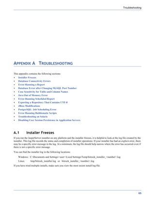 Troubleshooting




APPENDIX A TROUBLESHOOTING

This appendix contains the following sections:
    Installer Freezes
    Database Connectivity Errors
    Error Running a Report
    Database Error after Changing MySQL Port Number
    Case Sensitivity for Table and Column Names
    Java Out of Memory Error
    Error Running Scheduled Report
    Exporting a Repository That Contains UTF-8
    JBoss Modifications
    PostgreSQL: Job Scheduling Error
    Error Running Buildomatic Scripts
    Troubleshooting on Solaris
    Disabling User Session Persistence in Application Servers




A.1          Installer Freezes
If you run the JasperServer installer on any platform and the installer freezes, it is helpful to look at the log file created by the
installer. This log file records the status and completion of installer operations. If your installer has had an explicit error, there
may be a specific error message in the log. At a minimum, the log file should help narrow where the error has occurred even if
there is not a specific error message.
You can find the installer log in the following locations:
    Windows: C:Documents and Settings<user>Local SettingsTempbitrock_installer_<number>.log
    Linux:       /tmp/bitrock_installer.log or bitrock_installer_<number>.log
If you have tried multiple installs, make sure you view the most recent install log file.




                                                                                                                                   65
 