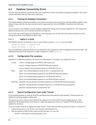 JasperServer CE Installation Guide

A.2           Database Connectivity Errors
The most common problems encountered with a new JasperServer instance are database configuration problems. This section
contains information that may help resolve such issues.


A.2.1          Testing the Database Connection
The simplest database configuration problem is an incorrect user name or password. If you encounter database problems upon
startup or login, check the user name and password by logging directly into your RDBMS as described in the following
sections.
You can connect to your database using the database configuration settings that are found in JasperServer. This validates the
database hostname, port, user id, and password that are being used.
If you are having trouble logging into JasperServer on the login page, you can check the users and passwords that exist by
viewing the contents of the jasperserver.JIUser table.

A.2.1.1           Logging In to MySQL
Start MySQL from the command line and try to log in directly using the jasperdb user, for example:
     <mysql>/bin/mysql -u jasperdb -p or
     <mysql>/bin/mysql -u root -p

You are prompted for a password for the user you specified on the command line. Enter the appropriate password to login. The
default password used in the JasperServer sample configuration scripts is password.


A.2.2          Configuration File Locations
JasperServer configuration properties are found in the following files, according to your application server:
     Tomcat:    <tomcat>/webapps/jasperserver/META-INF/context.xml
                <tomcat>/webapps/jasperserver/WEB-INF/hibernate.properties
                <tomcat>/apache-tomcat/webapps/jasperserver/WEB-INF/web.xml
     JBoss:     <jboss>/server/default/deploy/js-mysql-ds.xml or js-postgresql-ds.xml
                <jboss>/server/default/deploy/jasperserver.war/WEB-INF/hibernate.properties
                <jboss>/server/default/deploy/jasperserver.war/WEB-INF/web.xml
                <jboss>/server/default/deploy/jasperserver.war/WEB-INF/jboss-web.xml
     GlassFish: <glassfish>/domains/domain1/autodeploy/jasperserver.war/WEB-INF/hibernate.properties
                <glassfish>/domains/domain1/autodeploy/jasperserver.war/WEB-INF/js.quartz.properties
                <glassfish>/domains/domain1/config/domain.xml


A.2.3          Special Configuration Case under Tomcat
If you installed JasperServer using the WAR file distribution file and handled the steps manually, Tomcat may have an
additional (confusing) database configuration.
The special case occurs when you have deployed the jasperserver.war file into the Tomcat webapps directory. Valid
JasperServer WAR deployments can be based on a single file (jasperserver.war) or an “unpacked” WAR file directory
(jasperserver directory).
If you use a single WAR file for deployment under Tomcat, Tomcat takes the following steps (for instance in Tomcat 5.5):
     Unpack the jasperserver.war file into a new directory named jasperserver.
     Take the jasperserver/META-INF/context.xml file and copy it to a new file:
          <tomcat>/conf/Catalina/Localhost/jasperserver.xml



66
 
