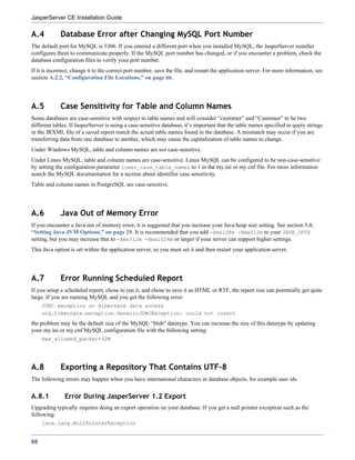 JasperServer CE Installation Guide

A.4          Database Error after Changing MySQL Port Number
The default port for MySQL is 3306. If you entered a different port when you installed MySQL, the JasperServer installer
configures them to communicate properly. If the MySQL port number has changed, or if you encounter a problem, check the
database configuration files to verify your port number.
If it is incorrect, change it to the correct port number, save the file, and restart the application server. For more information, see
section A.2.2, “Configuration File Locations,” on page 66.




A.5          Case Sensitivity for Table and Column Names
Some databases are case-sensitive with respect to table names and will consider “customer” and “Customer” to be two
different tables. If JasperServer is using a case-sensitive database, it’s important that the table names specified in query strings
in the JRXML file of a saved report match the actual table names found in the database. A mismatch may occur if you are
transferring data from one database to another, which may cause the capitalization of table names to change.
Under Windows MySQL, table and column names are not case-sensitive.
Under Linux MySQL, table and column names are case-sensitive. Linux MySQL can be configured to be non-case-sensitive
by setting the configuration parameter lower_case_table_names to 1 in the my.ini or my.cnf file. For more information
search the MySQL documentation for a section about identifier case sensitivity.
Table and column names in PostgreSQL are case-sensitive.




A.6          Java Out of Memory Error
If you encounter a Java out of memory error, it is suggested that you increase your Java heap size setting. See section 5.8,
“Setting Java JVM Options,” on page 29. It is recommended that you add -Xms128m -Xmx512m to your JAVA_OPTS
setting, but you may increase that to -Xms512m -Xmx1024m or larger if your server can support higher settings.
This Java option is set within the application server, so you must set it and then restart your application server.




A.7          Error Running Scheduled Report
If you setup a scheduled report, chose to run it, and chose to save it as HTML or RTF, the report size can potentially get quite
large. If you are running MySQL and you get the following error:
     JDBC exception on Hibernate data access
     org.hibernate.exception.GenericJDBCException: could not insert
the problem may be the default size of the MySQL “blob” datatype. You can increase the size of this datatype by updating
your my.ini or my.cnf MySQL configuration file with the following setting:
     max_allowed_packet=32M




A.8          Exporting a Repository That Contains UTF-8
The following errors may happen when you have international characters in database objects, for example user ids.


A.8.1          Error During JasperServer 1.2 Export
Upgrading typically requires doing an export operation on your database. If you get a null pointer exception such as the
following:
     java.lang.NullPointerException


68
 
