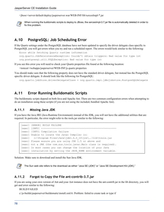 JasperServer CE Installation Guide

     <jboss>/server/default/deploy/jasperserver.war/WEB-INF/lib/xercesImpl-*.jar

         When running the buildomatic scripts to deploy to JBoss, the xercesImpl-3.7.jar file is automatically deleted in order to
         fix this problem.




A.10         PostgreSQL: Job Scheduling Error
If the Quartz settings under the PostgreSQL database have not been updated to specify the driver delegate class specific to
PostgreSQL you will get errors when you try and run a scheduled report. The errors would look similar to the following:
     Error while fetching Quartz runtime information
     org.quartz.JobPersistenceException: Couldn't obtain triggers: Bad value for type int
     org.postgresql.util.PSQLException: Bad value for type int
If you see this error you will need to check your Quartz properties file found at the following location:
     <tomcat>/webapps/jasperserver/WEB-INF/js.quartz.properties
You should make sure that the following property does not have the standard driver delegate, but instead has the PostgreSQL
specific driver delegate. It should look like the following for PostgreSQL:
     org.quartz.jobStore.driverDelegateClass = org.quartz.impl.jdbcjobstore.PostgreSQLDelegate




A.11         Error Running Buildomatic Scripts
The buildomatic scripts depend on both Java and Apache Ant. There are two common configuration errors when attempting to
do an installation using these scripts (if you are not using the included, bundled Apache Ant).


A.11.1         Missing Java JDK
If you have the Java JRE (Java Runtime Environment) instead of the JDK, you will not have the additional utilities that are
required. In particular, the error might refer to the tools.jar similar to the following:

      [exec]    [ERROR] BUILD FAILURE
      [exec]    [INFO] ----------------------------------------------------
      [exec]    [INFO] Compilation failure
      [exec]    Unable to locate the Javac Compiler in:
      [exec]      c:Program FilesJavajdk1.6.0_10jre..libtools.jar
      [exec]    Please ensure you are using JDK 1.5 or above and
      [exec]    not a JRE (the com.sun.tools.javac.Main class is required).
      [exec]    In most cases you can change the location of your Java
      [exec]    installation by setting the JAVA_HOME environment variable.

Solution: Make sure to download and install the Sun Java JDK.


         The Sun web site refers to the download as either “Java SE (JDK)” or “Java SE Development Kit (JDK).”



A.11.2         Forgot to Copy the File ant-contrib-3.7.jar
If you are using your own version of Ant and your Ant instance does not have the ant-contrib.jar in the lib directory, you will
get and error similar to the following:
     BUILD FAILED
     c:js-buildsjasperserverbuildomaticinstall.xml:6: Problem: failed to create task or type if


70
 