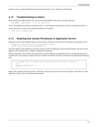 Troubleshooting

Solution: copy <js-install>/buildomatic/extra-jars/ant-contrib.jar to your <apache-ant>/lib directory.




A.12         Troubleshooting on Solaris
When running the bundled Apache Ant scrips on the Solaris platform, you may see the following error:
    ANT_HOME=../apache-ant: is not an identifier
Cause: The bundled Ant scripts are intended for the bash shell and may cause this error when run in the Bourne shell (sh).
Action: Run all js-ant targets in the bash shell explicitly, for example:
    bash js-ant create-js-db




A.13         Disabling User Session Persistence in Application Servers
JasperServer stores non-serializable data in its user sessions, which can cause errors after restarting your application server:
    Exception loading sessions from persistent storage
    Cause: java.io.NotSerializableException ...
The errors appear in the JasperServer log when users log in after the application server has been restarted. The errors do not
appear to users, and they have no impact on JasperServer operations.
Because JasperServer user sessions are not persistent, you can configure your application server to disable persistence and
avoid the error. For example, in Apache-Tomcat 5.5 and 6.0, edit the file <tomcat>/conf/context.xml and locate the following
lines:

      <!-- Uncomment this to disable session persistence across Tomcat restarts -->
          <!--
          <Manager pathname="" />
          -->

Remove the comment markers from lines 2 and 4 above, then restart Apache-Tomcat for the change to take effect. For other
application servers, refer to the product documentation.




                                                                                                                               71
 