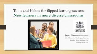 Tools and Habits for flipped learning success
New learners in more diverse classrooms
Jasper Shotts Principal Lecturer
School Director of Teaching and Learning
School of Health and Social Care
jshotts@Lincoln.ac.uk
 