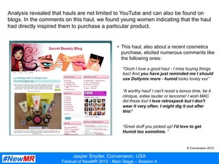 Jasper Snyder, Converseon, USA
Festival of NewMR 2012 - Main Stage – Session 4
Analysis revealed that hauls are not limited to YouTube and can also be found on
blogs. In the comments on this haul, we found young women indicating that the haul
had directly inspired them to purchase a particular product.
•  This haul, also about a recent cosmetics
purchase, elicited numerous comments like
the following ones:
“Oooh I love a good haul - I miss buying things
boo! And you have just reminded me I should
use Dollymix more - humid looks lovely xxx”
“A worthy haul! I can't resist a bonus time, be it
clinique, estee lauder or lancome! I wish MAC
did these too! I love retrospeck but I don't
wear it very often. I might dig it out after
this!”
“Great stuff you picked up! I'd love to get
Humid too sometime. “
© Converseon 2012
 