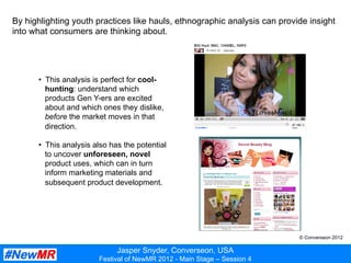 Jasper Snyder, Converseon, USA
Festival of NewMR 2012 - Main Stage – Session 4
By highlighting youth practices like hauls, ethnographic analysis can provide insight
into what consumers are thinking about.
•  This analysis is perfect for cool-
hunting: understand which
products Gen Y-ers are excited
about and which ones they dislike,
before the market moves in that
direction.
•  This analysis also has the potential
to uncover unforeseen, novel
product uses, which can in turn
inform marketing materials and
subsequent product development.
© Converseon 2012
 