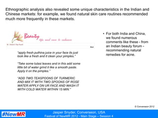 Jasper Snyder, Converseon, USA
Festival of NewMR 2012 - Main Stage – Session 4
Ethnographic analysis also revealed some unique characteristics in the Indian and
Chinese markets: for example, we found natural skin care routines recommended
much more frequently in these markets.
“apply fresh puthina juice in your face its just
look like a fresh and it clean your pimples.”
“Take some tulasi leaves and in this add some
little bit of water grind it like a smooth paste.
Apply it on the pimples.”
“ADD TWO TEASPOONS OF TURMERIC
AND MIX IT WITH TWO SPOONS OF ROSE
WATER APPLY ON UR FACE AND WASH IT
WITH COLD WATER WITHIN 15 MIN.”
•  For both India and China,
we found numerous
comments like these - from
an Indian beauty forum -
recommending natural
remedies for acne.
© Converseon 2012
 