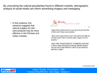 Jasper Snyder, Converseon, USA
Festival of NewMR 2012 - Main Stage – Session 4
By uncovering the cultural peculiarities found in different markets, ethnographic
analysis of social media can inform advertising imagery and messaging.
“apply fresh puthina juice in your face its just look like
a fresh and it clean your pimples.”
“Take some tulasi leaves and in this add some little bit
of water grind it like a smooth paste. Apply it on the
pimples.”
“ADD TWO TEASPOONS OF TURMERIC AND MIX
IT WITH TWO SPOONS OF ROSE WATER APPLY
ON UR FACE AND WASH IT WITH COLD WATER
WITHIN 15 MIN.”
•  In this instance, this
research suggests that
natural imagery for skin
care products may be more
effective in the Chinese and
Indian markets.
© Converseon 2012
 