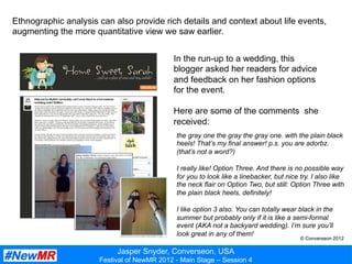 Jasper Snyder, Converseon, USA
Festival of NewMR 2012 - Main Stage – Session 4
Ethnographic analysis can also provide rich details and context about life events,
augmenting the more quantitative view we saw earlier.
In the run-up to a wedding, this
blogger asked her readers for advice
and feedback on her fashion options
for the event.
Here are some of the comments she
received:
the gray one the gray the gray one. with the plain black
heels! That’s my final answer! p.s. you are adorbz.
(that’s not a word?)
I really like! Option Three. And there is no possible way
for you to look like a linebacker, but nice try. I also like
the neck flair on Option Two, but still: Option Three with
the plain black heels, definitely!
I like option 3 also. You can totally wear black in the
summer but probably only if it is like a semi-formal
event (AKA not a backyard wedding). I’m sure you’ll
look great in any of them!
© Converseon 2012
 