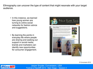 Jasper Snyder, Converseon, USA
Festival of NewMR 2012 - Main Stage – Session 4
Ethnography can uncover the type of content that might resonate with your target
audience.
•  In this instance, we learned
how young women are
turning to online social
networks for fashion advice
and suggestions.
•  By learning the points in
everyday life where people
are sharing and seeking out
support in social media,
brands and marketers can
identify new opportunities
for consumer engagement.
© Converseon 2012
 