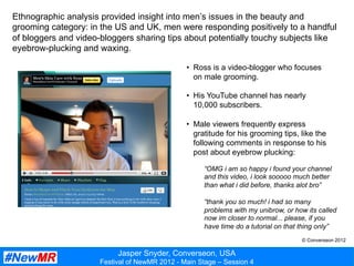 Jasper Snyder, Converseon, USA
Festival of NewMR 2012 - Main Stage – Session 4
Ethnographic analysis provided insight into men’s issues in the beauty and
grooming category: in the US and UK, men were responding positively to a handful
of bloggers and video-bloggers sharing tips about potentially touchy subjects like
eyebrow-plucking and waxing.
•  Ross is a video-blogger who focuses
on male grooming.
•  His YouTube channel has nearly
10,000 subscribers.
•  Male viewers frequently express
gratitude for his grooming tips, like the
following comments in response to his
post about eyebrow plucking:
“OMG i am so happy i found your channel
and this video, i look sooooo much better
than what i did before, thanks alot bro”
“thank you so much! i had so many
problems with my unibrow, or how its called
now im closer to normal... please, if you
have time do a tutorial on that thing only”
© Converseon 2012
 