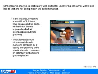 Jasper Snyder, Converseon, USA
Festival of NewMR 2012 - Main Stage – Session 4
Ethnographic analysis is particularly well-suited for uncovering consumer wants and
needs that are not being met in the current market.
•  In this instance, by looking
at what Ross’ followers
have to say about his posts,
we learn that there is
apparently a lack of
information about male
grooming.
•  This knowledge could
inform a social media
marketing campaign by a
beauty and grooming brand
to educate male consumers
on potentially embarrassing
grooming issues.
© Converseon 2012
 