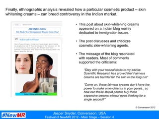Jasper Snyder, Converseon, USA
Festival of NewMR 2012 - Main Stage – Session 4
Finally, ethnographic analysis revealed how a particular cosmetic product – skin
whitening creams – can breed controversy in the Indian market.
•  This post about skin-whitening creams
appeared on a Indian blog mainly
dedicated to immigration issues.
•  The post discusses and criticizes
cosmetic skin-whitening agents.
•  The message of the blog resonated
with readers. Most of comments
supported the criticisms:
“Stay with your natural looks is my advise.
Scientific Research has proved that Fairness
creams are harmful for the skin in the long run”
“Come on, these fairness creams don’t have the
power to make amendments in your genes.. so
how can these stupid people buy these
expensive creams without even thinking for a
single second?”
© Converseon 2012
 