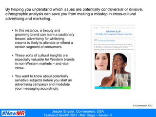 Jasper Snyder, Converseon, USA
Festival of NewMR 2012 - Main Stage – Session 4
By helping you understand which issues are potentially controversial or divisive,
ethnographic analysis can save you from making a misstep in cross-cultural
advertising and marketing.
•  In this instance, a beauty and
grooming brand can learn a cautionary
lesson: advertising for whitening
creams is likely to alienate or offend a
certain segment of consumers.
•  These sorts of cultural insights are
especially valuable for Western brands
in non-Western markets – and vice
versa.
•  You want to know about potentially
sensitive subjects before you start an
advertising campaign and modulate
your messaging accordingly.
© Converseon 2012
 