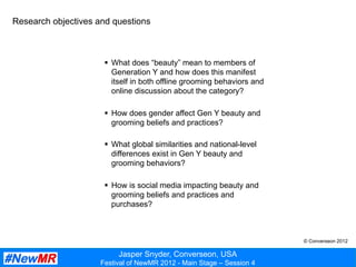Jasper Snyder, Converseon, USA
Festival of NewMR 2012 - Main Stage – Session 4
§  What does “beauty” mean to members of
Generation Y and how does this manifest
itself in both offline grooming behaviors and
online discussion about the category?
§  How does gender affect Gen Y beauty and
grooming beliefs and practices?
§  What global similarities and national-level
differences exist in Gen Y beauty and
grooming behaviors?
§  How is social media impacting beauty and
grooming beliefs and practices and
purchases?
Research objectives and questions
© Converseon 2012
 