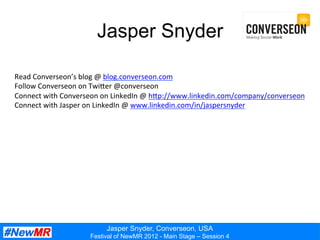 Jasper Snyder, Converseon, USA
Festival of NewMR 2012 - Main Stage – Session 4
Jasper Snyder
Read	
  Converseon’s	
  blog	
  @	
  blog.converseon.com	
  
Follow	
  Converseon	
  on	
  TwiEer	
  @converseon	
  
Connect	
  with	
  Converseon	
  on	
  LinkedIn	
  @	
  hEp://www.linkedin.com/company/converseon	
  
Connect	
  with	
  Jasper	
  on	
  LinkedIn	
  @	
  www.linkedin.com/in/jaspersnyder	
  
 