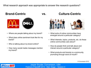 Jasper Snyder, Converseon, USA
Festival of NewMR 2012 - Main Stage – Session 4
What research approach was appropriate to answer the research questions?
Brand-Centric vs.
•  Where are people talking about my brand?
•  What does online sentiment look like for my
brand?
•  Who is talking about my brand online?
•  How many social media messages mention
my brand?
•  What sorts of online communities have
emerged around a particular category?
•  What interests, topics, products, etc. do these
online communities care about?
•  How do people think and talk about and
interact around a particular category?
•  What products and brands is a community
promoting through word of mouth?
Culture-Centric
© Converseon 2012
 