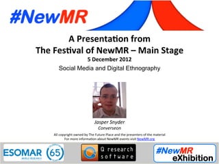 Jasper Snyder, Converseon, USA
Festival of NewMR 2012 - Main Stage – Session 4
A	
  Presenta*on	
  from	
  
The	
  Fes*val	
  of	
  NewMR	
  –	
  Main	
  Stage	
  
5	
  December	
  2012	
  
Social Media and Digital Ethnography	
  
All	
  copyright	
  owned	
  by	
  The	
  Future	
  Place	
  and	
  the	
  presenters	
  of	
  the	
  material	
  
For	
  more	
  informa:on	
  about	
  NewMR	
  events	
  visit	
  NewMR.org	
  
Jasper	
  Snyder	
  
Converseon	
  
 