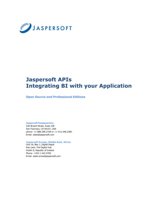 Jaspersoft APIs
Integrating BI with your Application
Open Source and Professional Editions




Jaspersoft Headquarters:
539 Bryant Street, Suite 100
San Francisco, CA 94107, USA
phone: +1 888.399.2199 or +1 415.348.2380
Email: sales@jaspersoft.com


Jaspersoft Europe, Middle-East, Africa:
Unit 1A, Bay 1, Digital Depot
Roe Lane, The Digital Hub
Dublin 8, Republic of Ireland
Phone: +353 1 443 4700
Email: sales-emea@jaspersoft.com
 