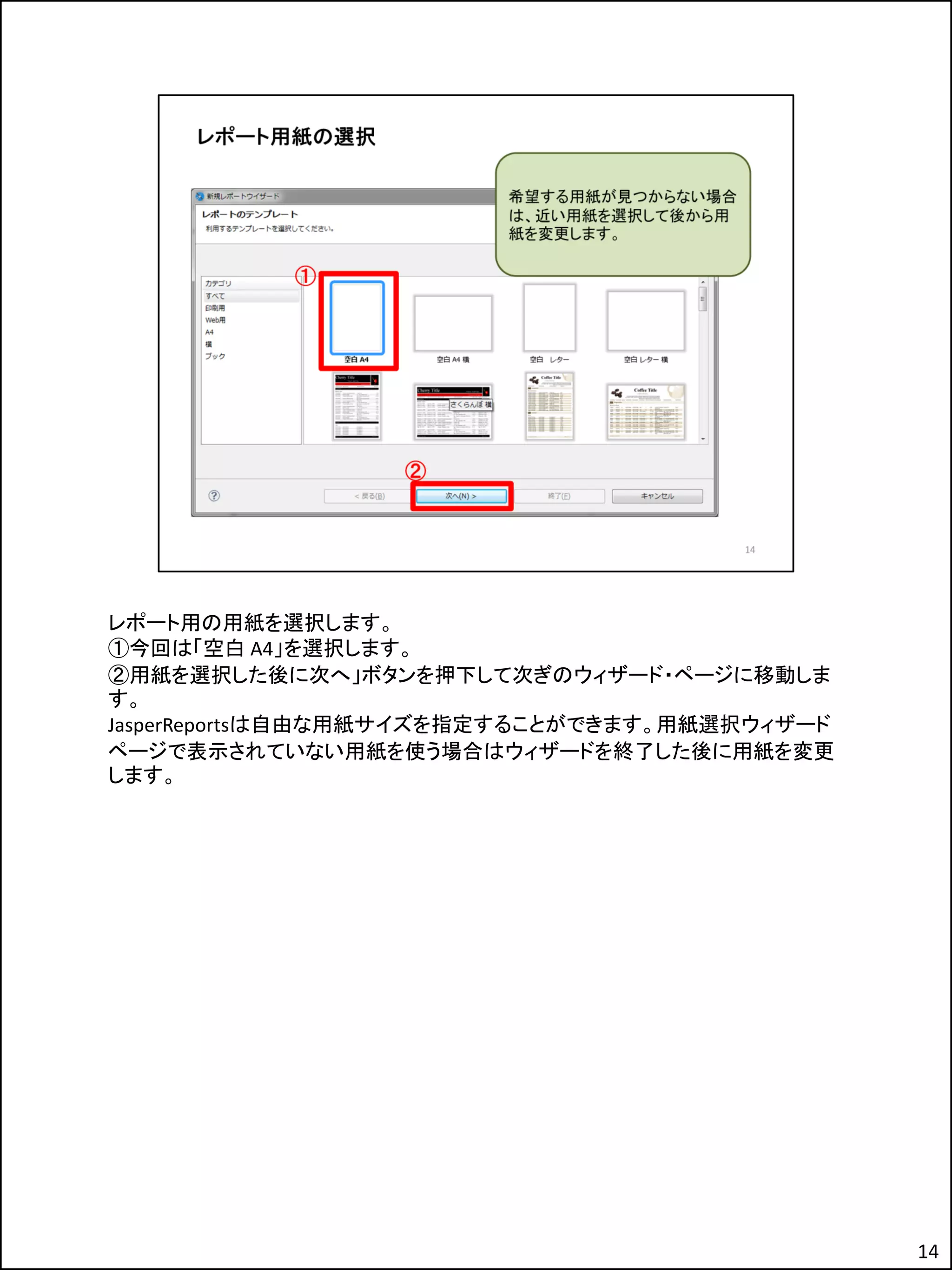 レポート用の用紙を選択します。
①今回は「空白 A4」を選択します。
②用紙を選択した後に次へ」ボタンを押下して次ぎのウィザード・ページに移動しま
す。
JasperReportsは自由な用紙サイズを指定することができます。用紙選択ウィザード
ページで表示されていない用紙を使う場合はウィザードを終了した後に用紙を変更
します。
14
 