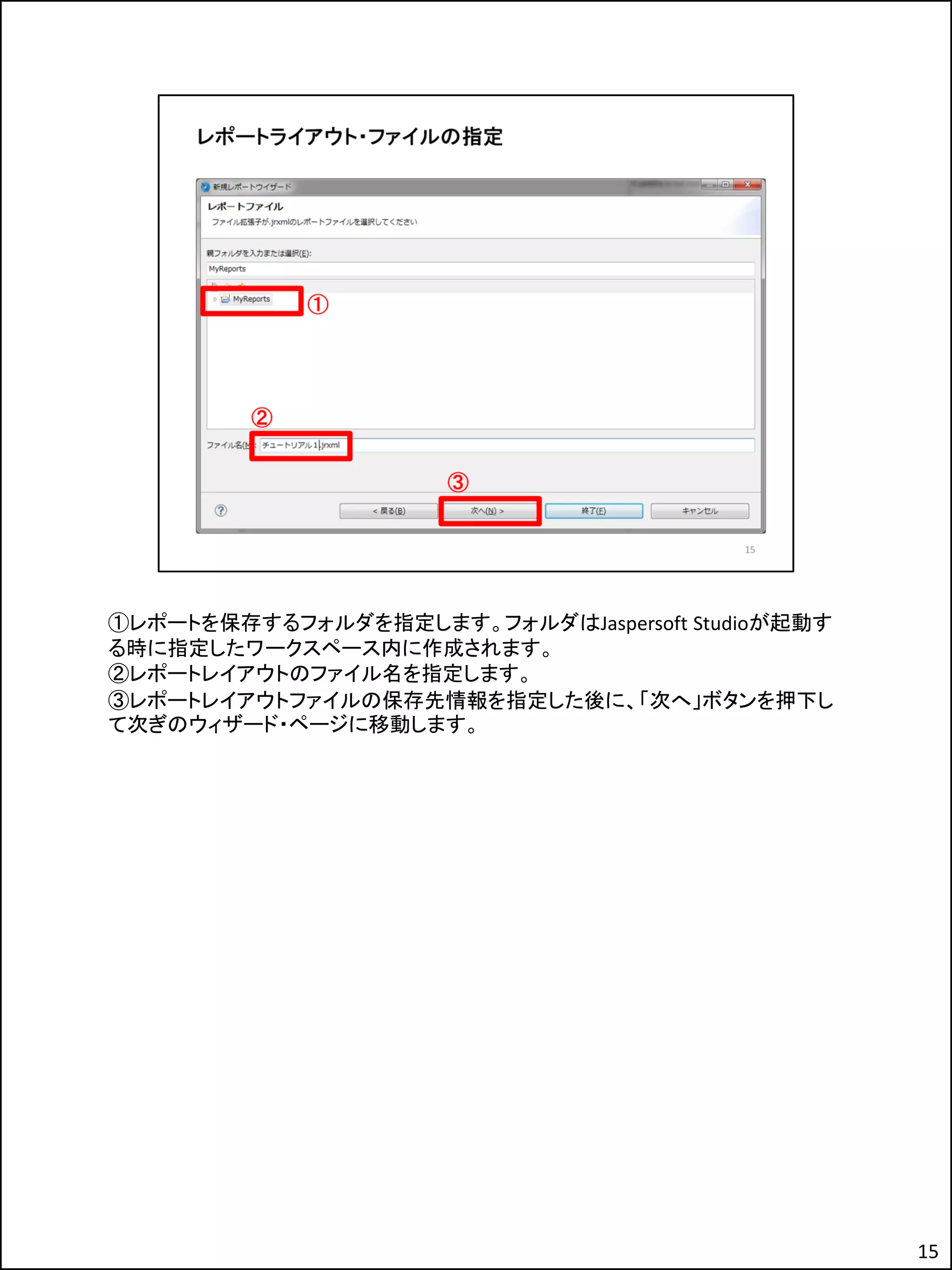 ①レポートを保存するフォルダを指定します。フォルダはJaspersoft Studioが起動す
る時に指定したワークスペース内に作成されます。
②レポートレイアウトのファイル名を指定します。
③レポートレイアウトファイルの保存先情報を指定した後に、「次へ」ボタンを押下し
て次ぎのウィザード・ページに移動します。
15
 