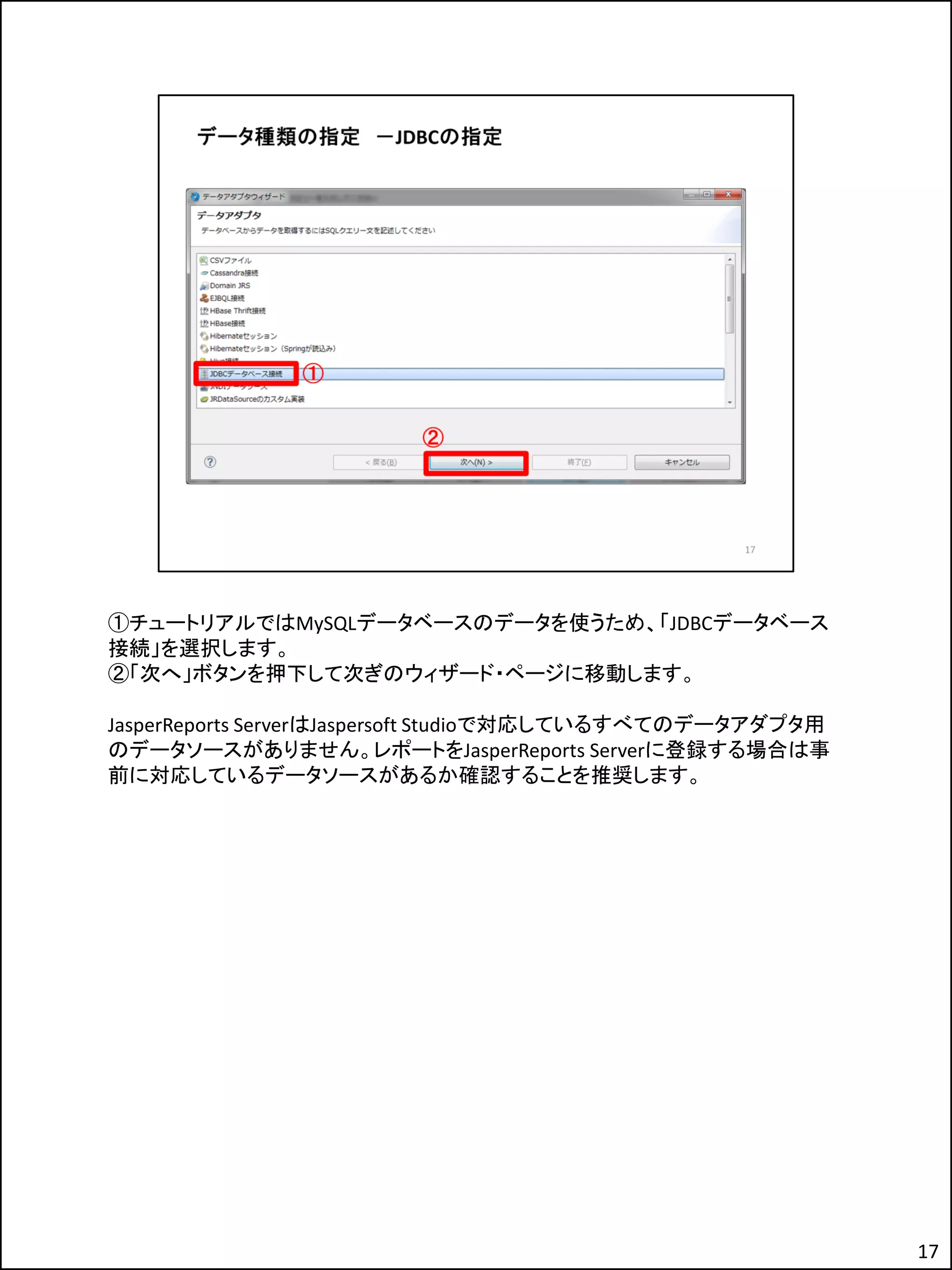 ①チュートリアルではMySQLデータベースのデータを使うため、「JDBCデータベース
接続」を選択します。
②「次へ」ボタンを押下して次ぎのウィザード・ページに移動します。
JasperReports ServerはJaspersoft Studioで対応しているすべてのデータアダプタ用
のデータソースがありません。レポートをJasperReports Serverに登録する場合は事
前に対応しているデータソースがあるか確認することを推奨します。
17
 
