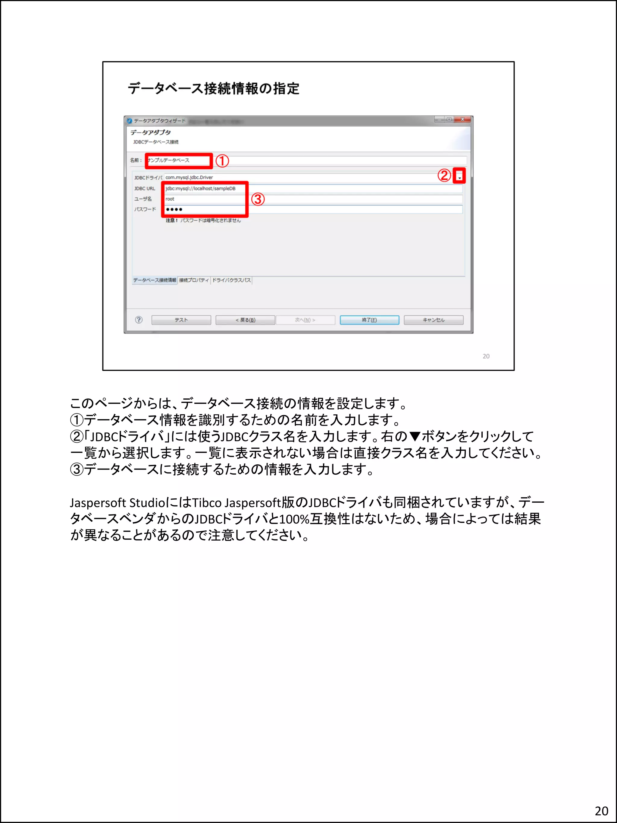 このページからは、データベース接続の情報を設定します。
①データベース情報を識別するための名前を入力します。
②「JDBCドライバ」には使うJDBCクラス名を入力します。右の▼ボタンをクリックして
一覧から選択します。一覧に表示されない場合は直接クラス名を入力してください。
③データベースに接続するための情報を入力します。
Jaspersoft StudioにはTibco Jaspersoft版のJDBCドライバも同梱されていますが、デー
タベースベンダからのJDBCドライバと100%互換性はないため、場合によっては結果
が異なることがあるので注意してください。
20
 