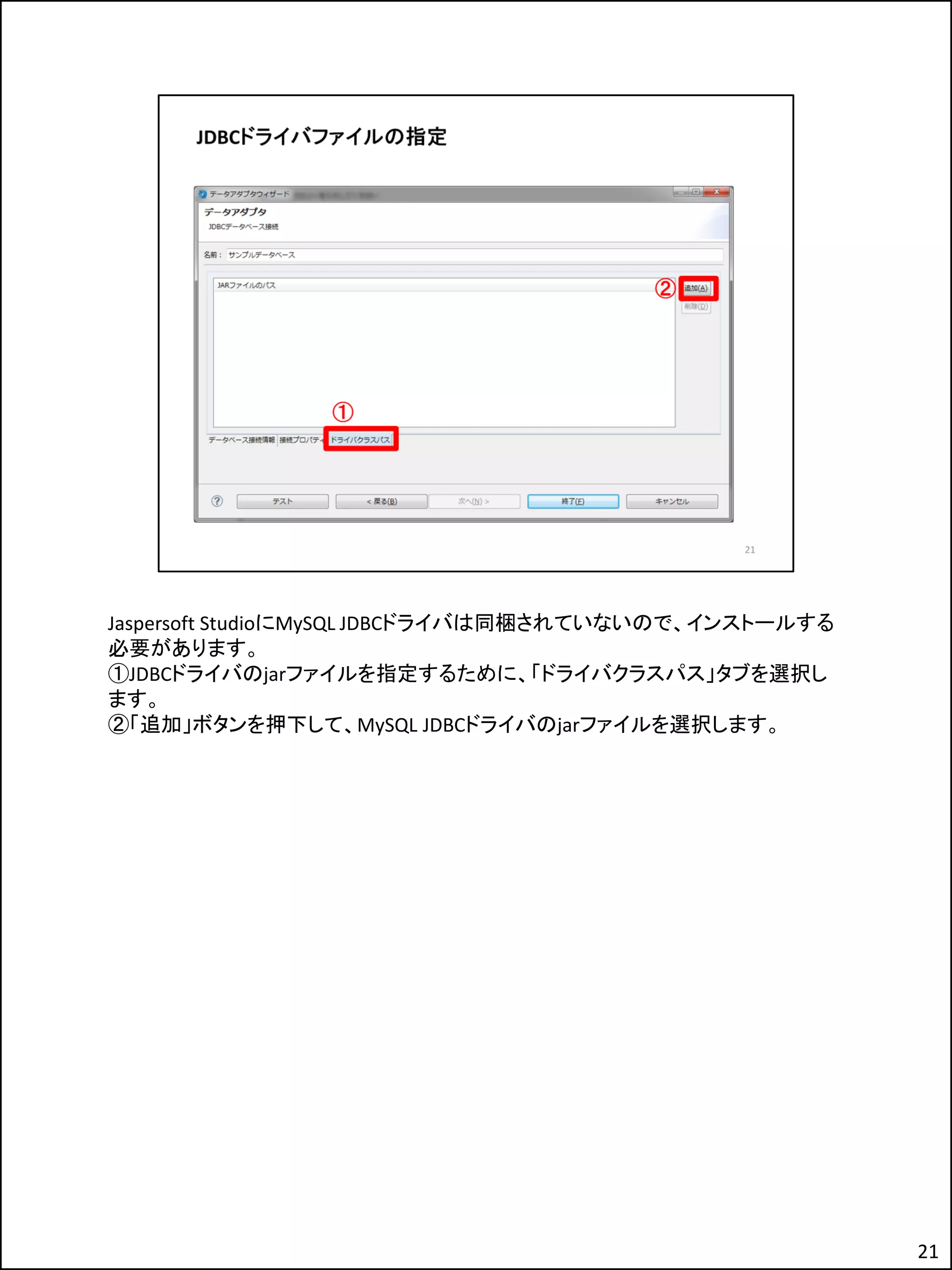 Jaspersoft StudioにMySQL JDBCドライバは同梱されていないので、インストールする
必要があります。
①JDBCドライバのjarファイルを指定するために、「ドライバクラスパス」タブを選択し
ます。
②「追加」ボタンを押下して、MySQL JDBCドライバのjarファイルを選択します。
21
 