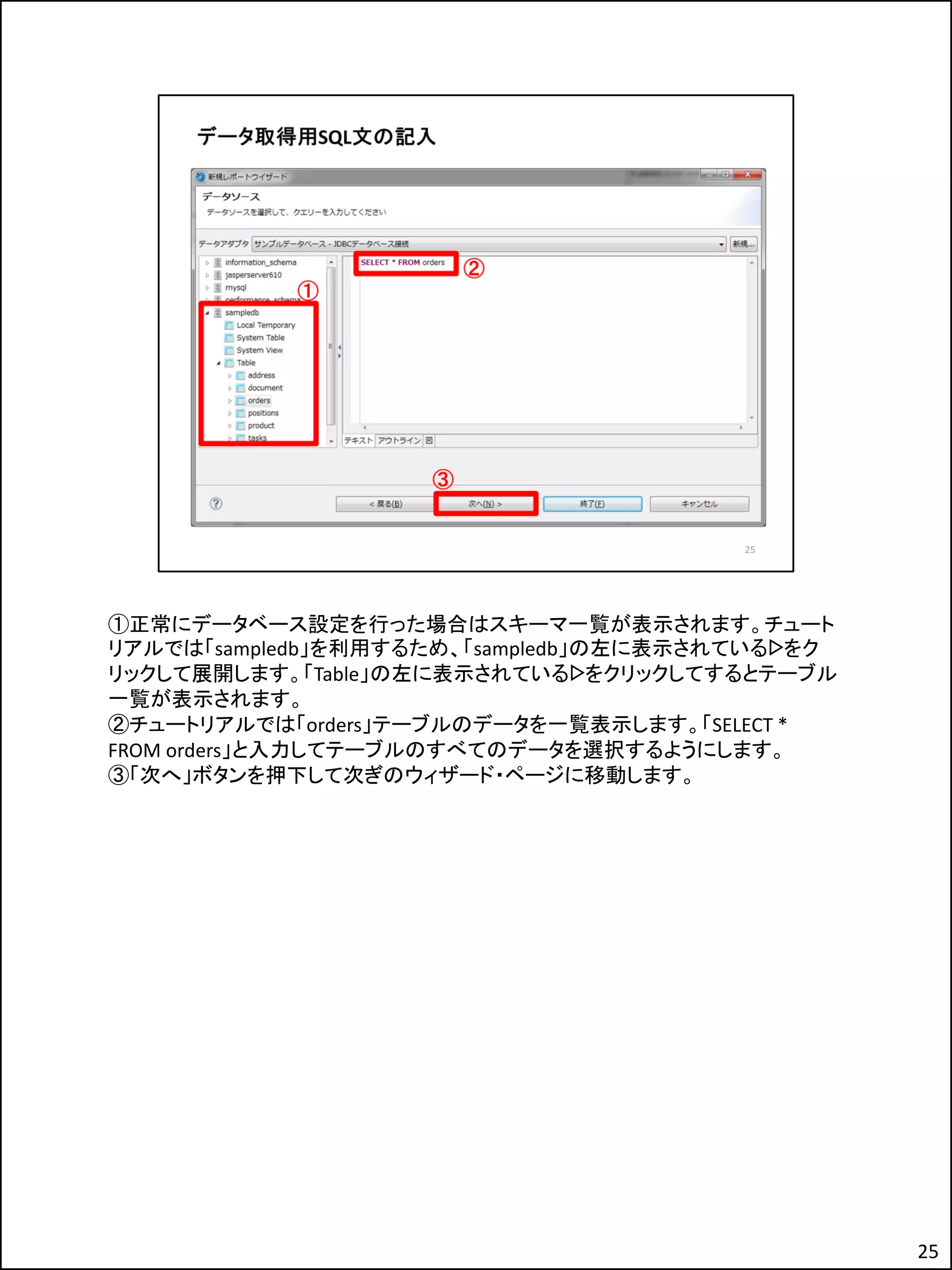 ①正常にデータベース設定を行った場合はスキーマ一覧が表示されます。チュート
リアルでは「sampledb」を利用するため、「sampledb」の左に表示されているᐅをク
リックして展開します。「Table」の左に表示されているᐅをクリックしてするとテーブル
一覧が表示されます。
②チュートリアルでは「orders」テーブルのデータを一覧表示します。「SELECT *
FROM orders」と入力してテーブルのすべてのデータを選択するようにします。
③「次へ」ボタンを押下して次ぎのウィザード・ページに移動します。
25
 