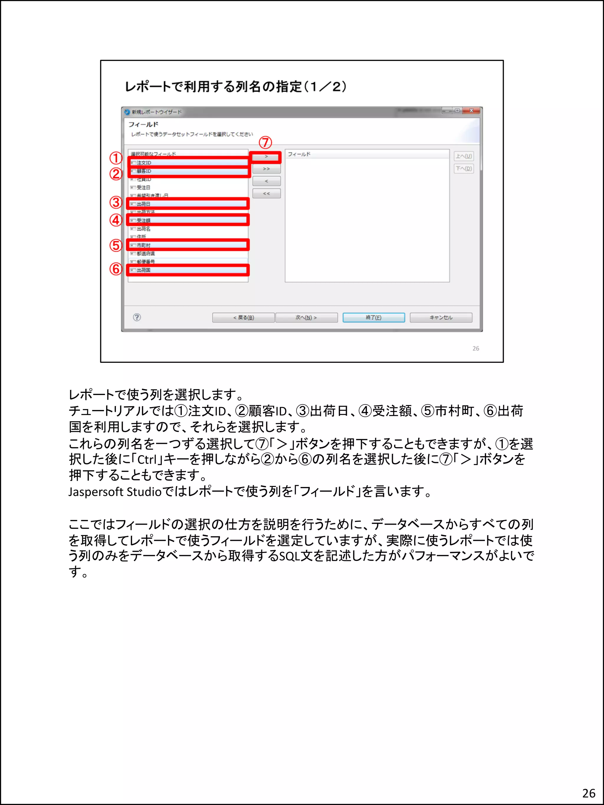レポートで使う列を選択します。
チュートリアルでは①注文ID、②顧客ID、③出荷日、④受注額、⑤市村町、⑥出荷
国を利用しますので、それらを選択します。
これらの列名を一つずる選択して⑦「＞」ボタンを押下することもできますが、①を選
択した後に「Ctrl」キーを押しながら②から⑥の列名を選択した後に⑦「＞」ボタンを
押下することもできます。
Jaspersoft Studioではレポートで使う列を「フィールド」を言います。
ここではフィールドの選択の仕方を説明を行うために、データベースからすべての列
を取得してレポートで使うフィールドを選定していますが、実際に使うレポートでは使
う列のみをデータベースから取得するSQL文を記述した方がパフォーマンスがよいで
す。
26
 
