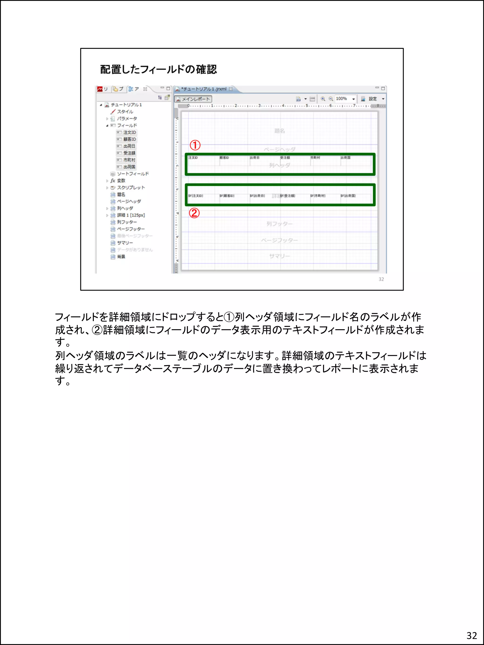 フィールドを詳細領域にドロップすると①列ヘッダ領域にフィールド名のラベルが作
成され、②詳細領域にフィールドのデータ表示用のテキストフィールドが作成されま
す。
列ヘッダ領域のラベルは一覧のヘッダになります。詳細領域のテキストフィールドは
繰り返されてデータベーステーブルのデータに置き換わってレポートに表示されま
す。
32
 