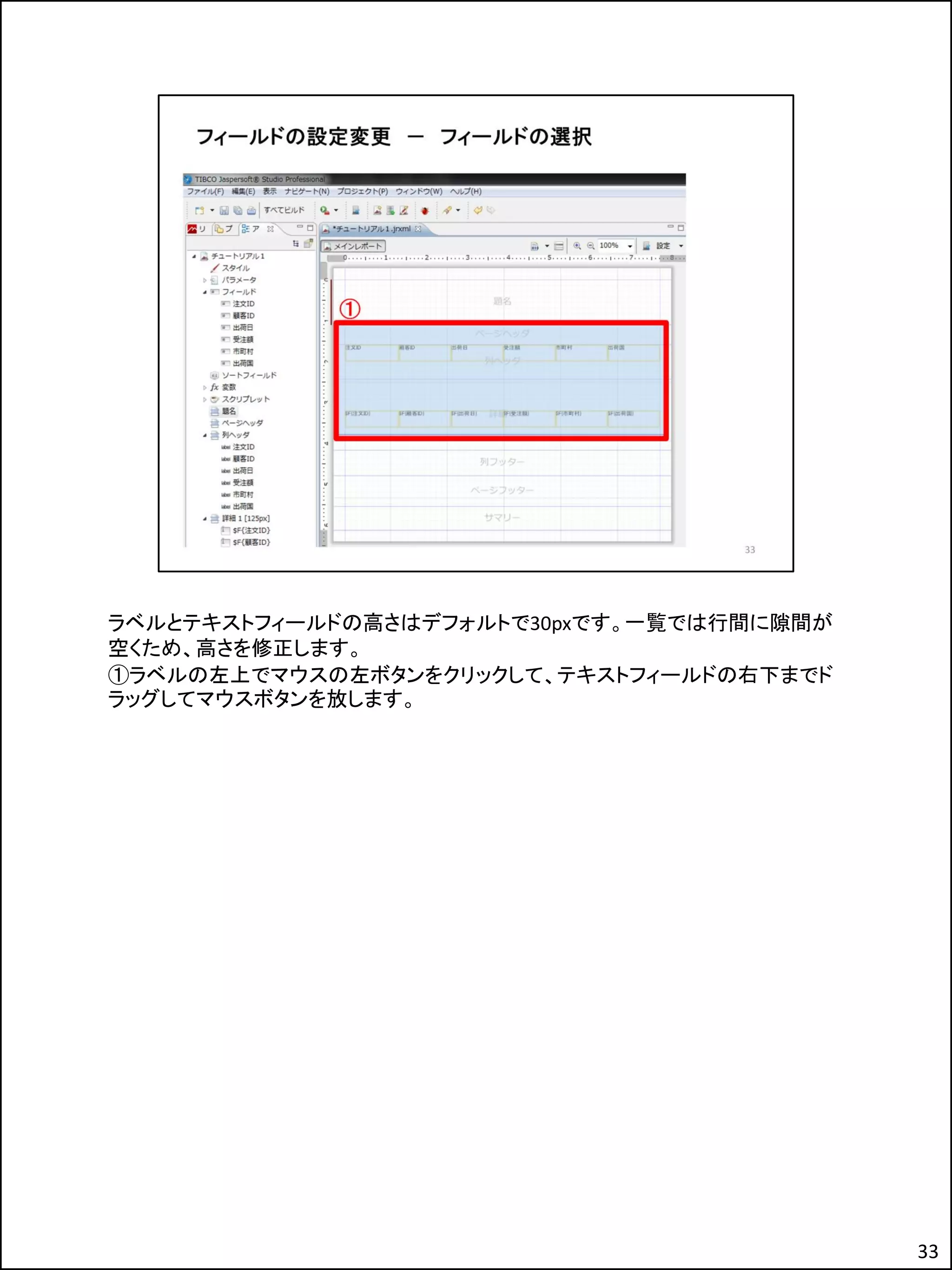 ラベルとテキストフィールドの高さはデフォルトで30pxです。一覧では行間に隙間が
空くため、高さを修正します。
①ラベルの左上でマウスの左ボタンをクリックして、テキストフィールドの右下までド
ラッグしてマウスボタンを放します。
33
 