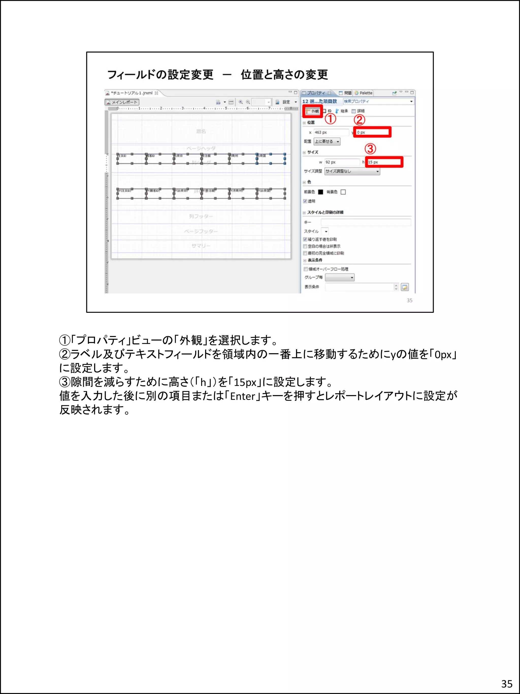 ①「プロパティ」ビューの「外観」を選択します。
②ラベル及びテキストフィールドを領域内の一番上に移動するためにyの値を「0px」
に設定します。
③隙間を減らすために高さ（「h」）を「15px」に設定します。
値を入力した後に別の項目または「Enter」キーを押すとレポートレイアウトに設定が
反映されます。
35
 
