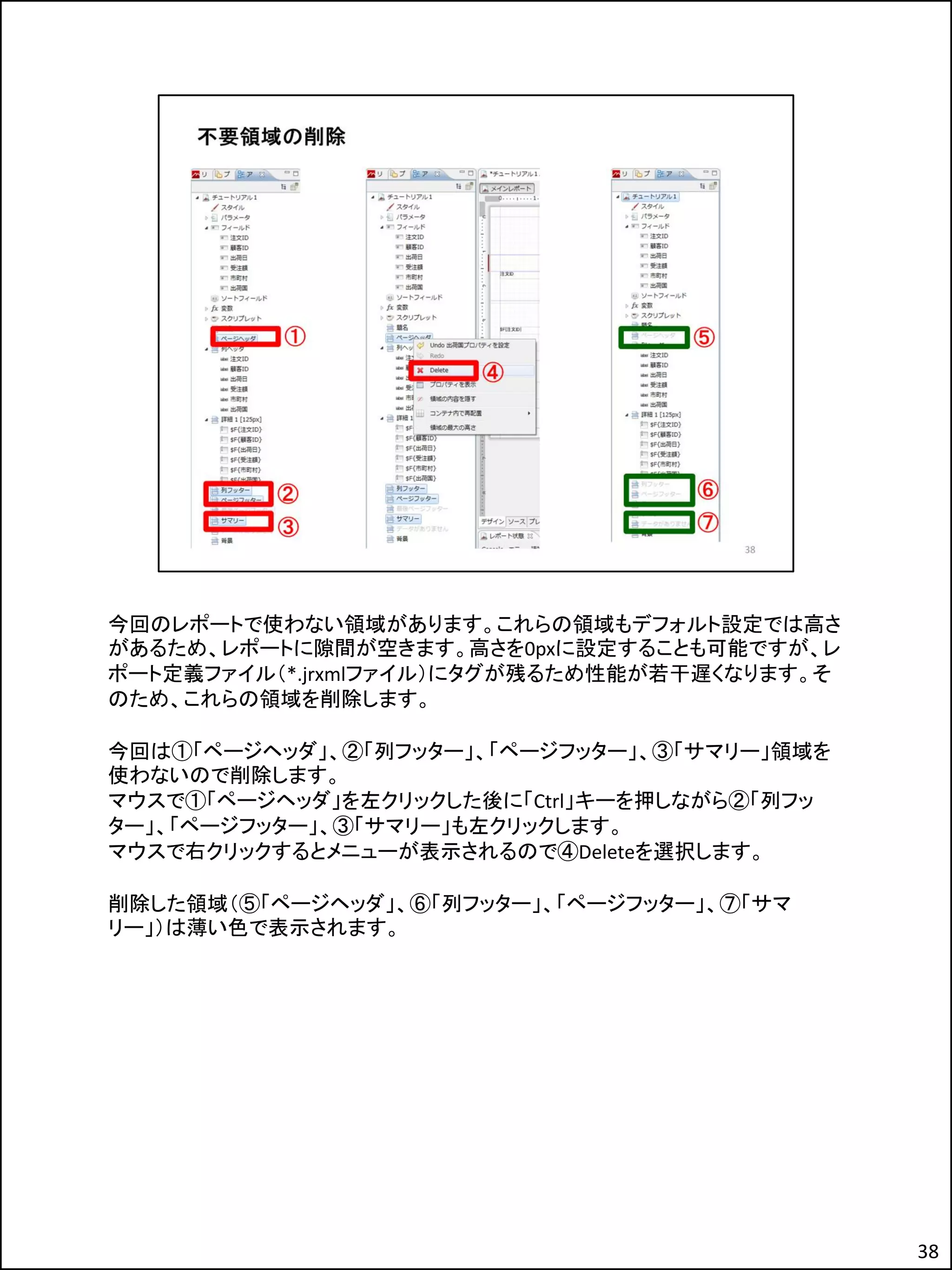 今回のレポートで使わない領域があります。これらの領域もデフォルト設定では高さ
があるため、レポートに隙間が空きます。高さを0pxに設定することも可能ですが、レ
ポート定義ファイル（*.jrxmlファイル）にタグが残るため性能が若干遅くなります。そ
のため、これらの領域を削除します。
今回は①「ページヘッダ」、②「列フッター」、「ページフッター」、③「サマリー」領域を
使わないので削除します。
マウスで①「ページヘッダ」を左クリックした後に「Ctrl」キーを押しながら②「列フッ
ター」、「ページフッター」、③「サマリー」も左クリックします。
マウスで右クリックするとメニューが表示されるので④Deleteを選択します。
削除した領域（⑤「ページヘッダ」、⑥「列フッター」、「ページフッター」、⑦「サマ
リー」）は薄い色で表示されます。
38
 