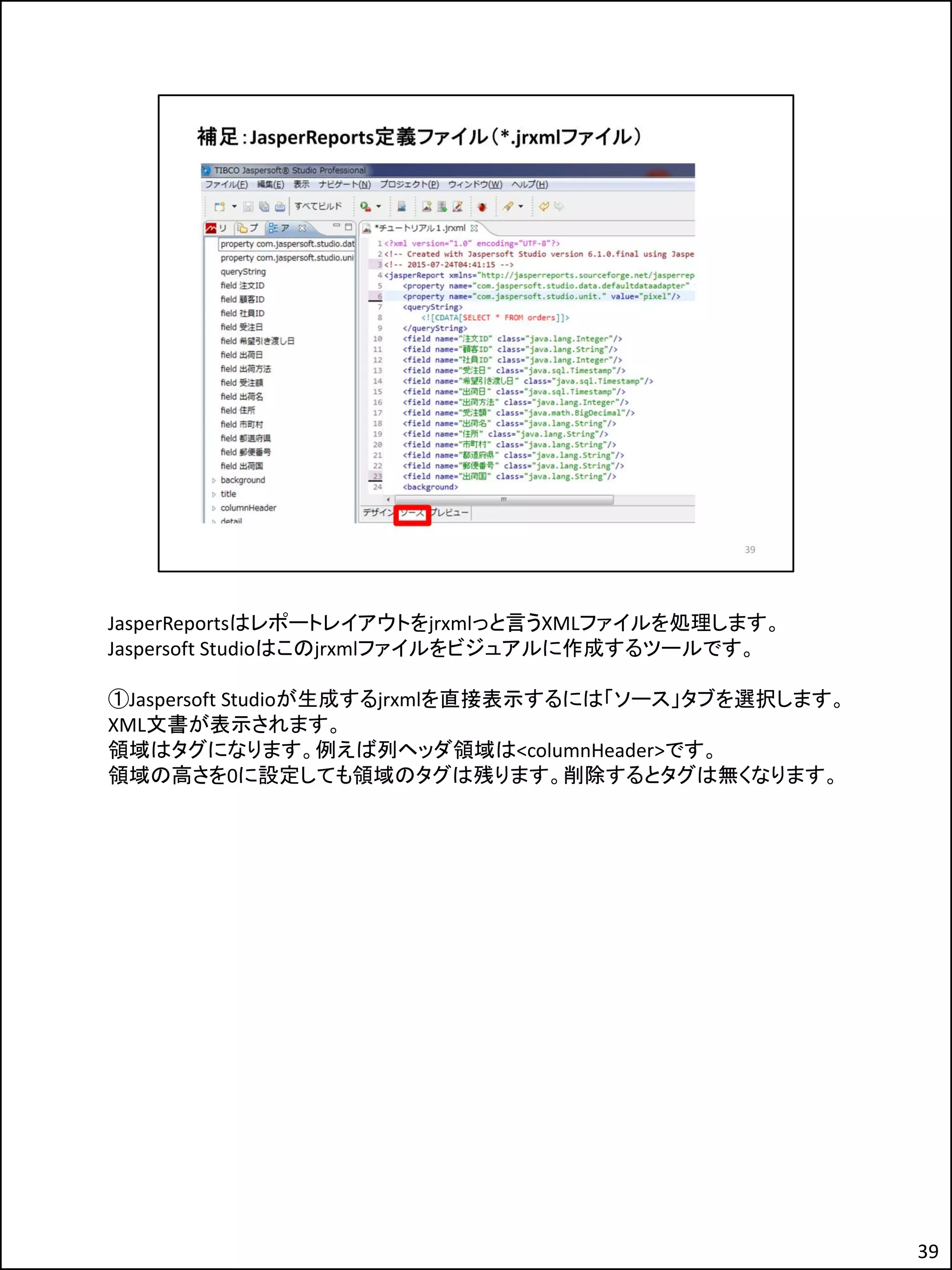 JasperReportsはレポートレイアウトをjrxmlっと言うXMLファイルを処理します。
Jaspersoft Studioはこのjrxmlファイルをビジュアルに作成するツールです。
①Jaspersoft Studioが生成するjrxmlを直接表示するには「ソース」タブを選択します。
XML文書が表示されます。
領域はタグになります。例えば列ヘッダ領域は<columnHeader>です。
領域の高さを0に設定しても領域のタグは残ります。削除するとタグは無くなります。
39
 