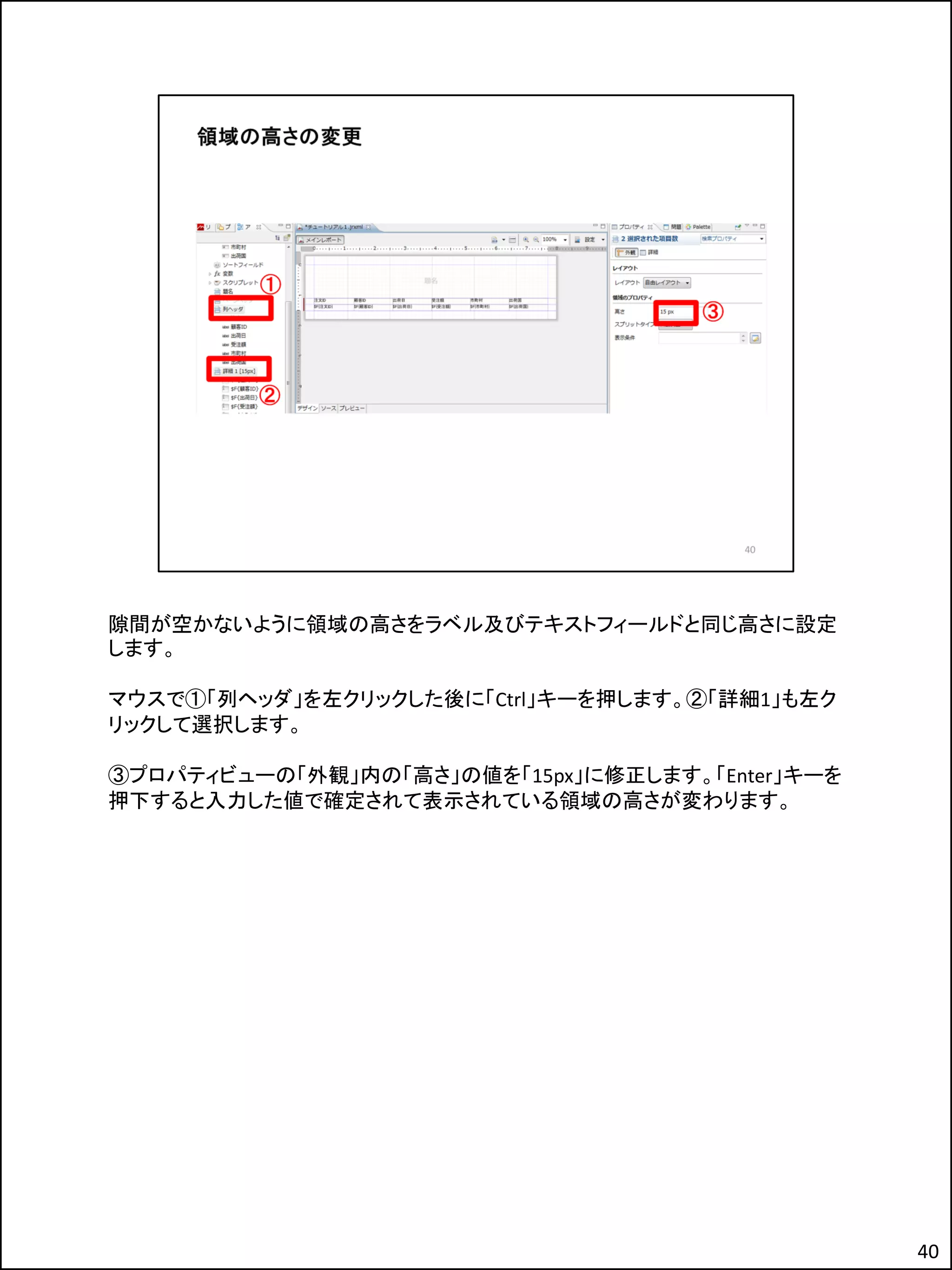 隙間が空かないように領域の高さをラベル及びテキストフィールドと同じ高さに設定
します。
マウスで①「列ヘッダ」を左クリックした後に「Ctrl」キーを押します。②「詳細1」も左ク
リックして選択します。
③プロパティビューの「外観」内の「高さ」の値を「15px」に修正します。「Enter」キーを
押下すると入力した値で確定されて表示されている領域の高さが変わります。
40
 
