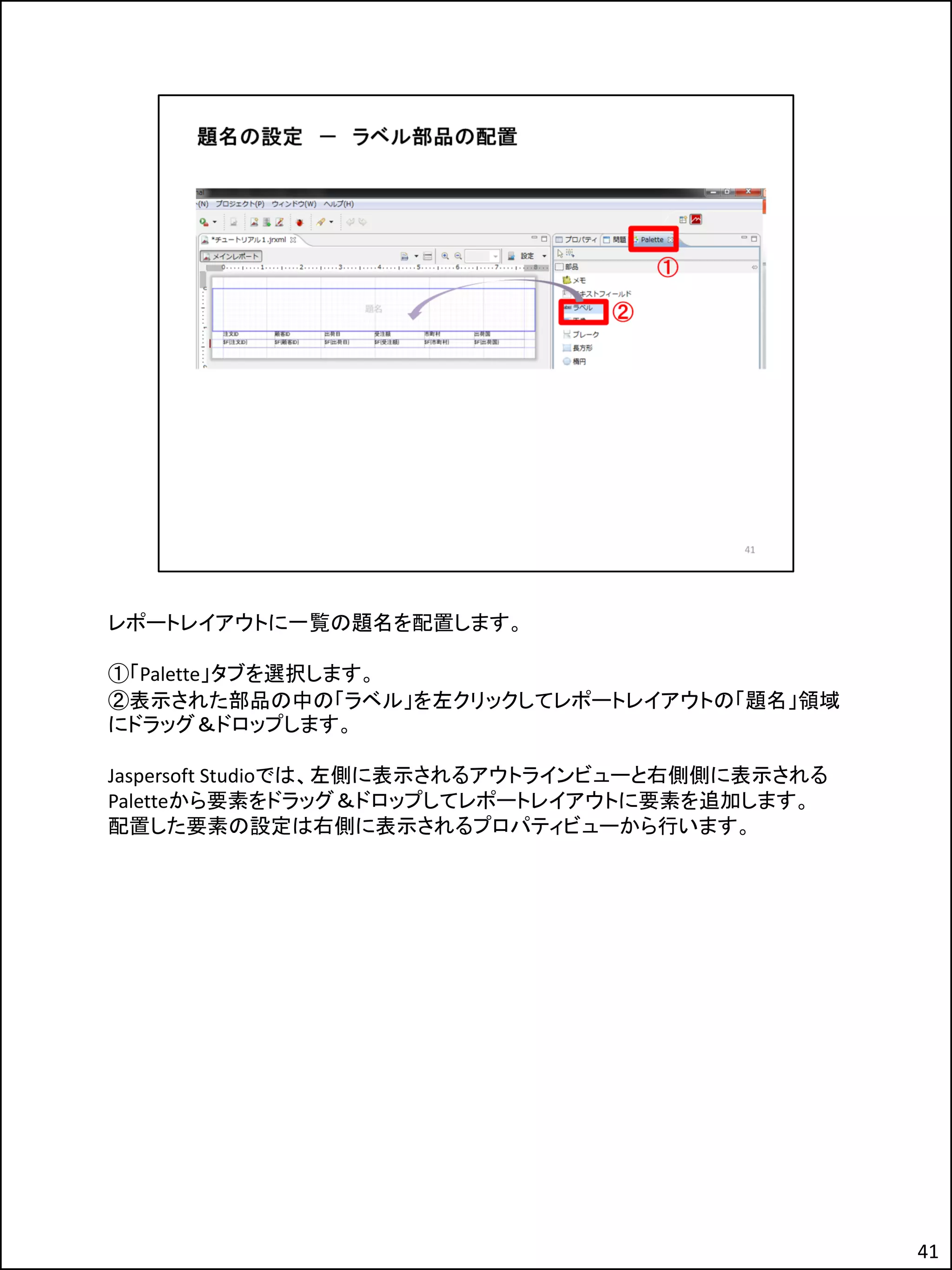レポートレイアウトに一覧の題名を配置します。
①「Palette」タブを選択します。
②表示された部品の中の「ラベル」を左クリックしてレポートレイアウトの「題名」領域
にドラッグ＆ドロップします。
Jaspersoft Studioでは、左側に表示されるアウトラインビューと右側側に表示される
Paletteから要素をドラッグ＆ドロップしてレポートレイアウトに要素を追加します。
配置した要素の設定は右側に表示されるプロパティビューから行います。
41
 