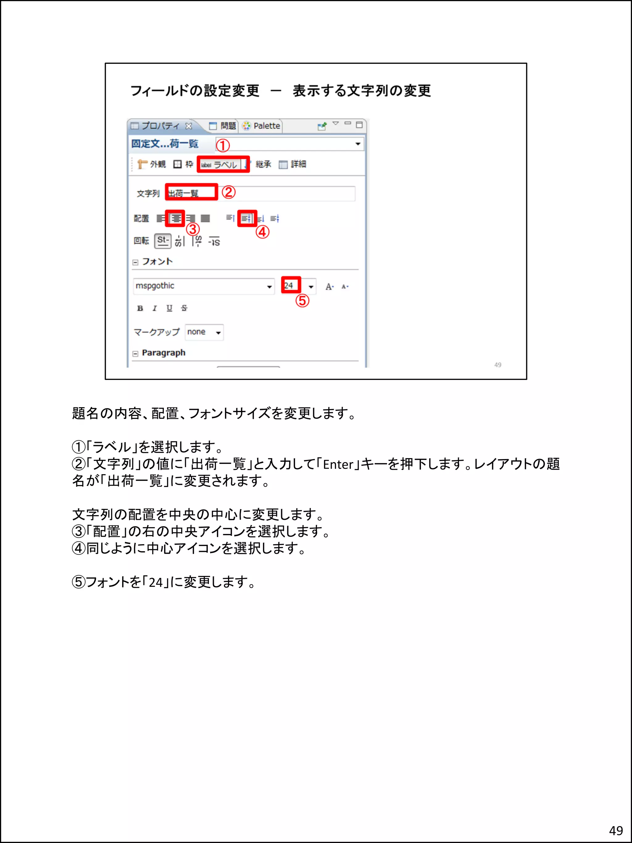題名の内容、配置、フォントサイズを変更します。
①「ラベル」を選択します。
②「文字列」の値に「出荷一覧」と入力して「Enter」キーを押下します。レイアウトの題
名が「出荷一覧」に変更されます。
文字列の配置を中央の中心に変更します。
③「配置」の右の中央アイコンを選択します。
④同じように中心アイコンを選択します。
⑤フォントを「24」に変更します。
49
 