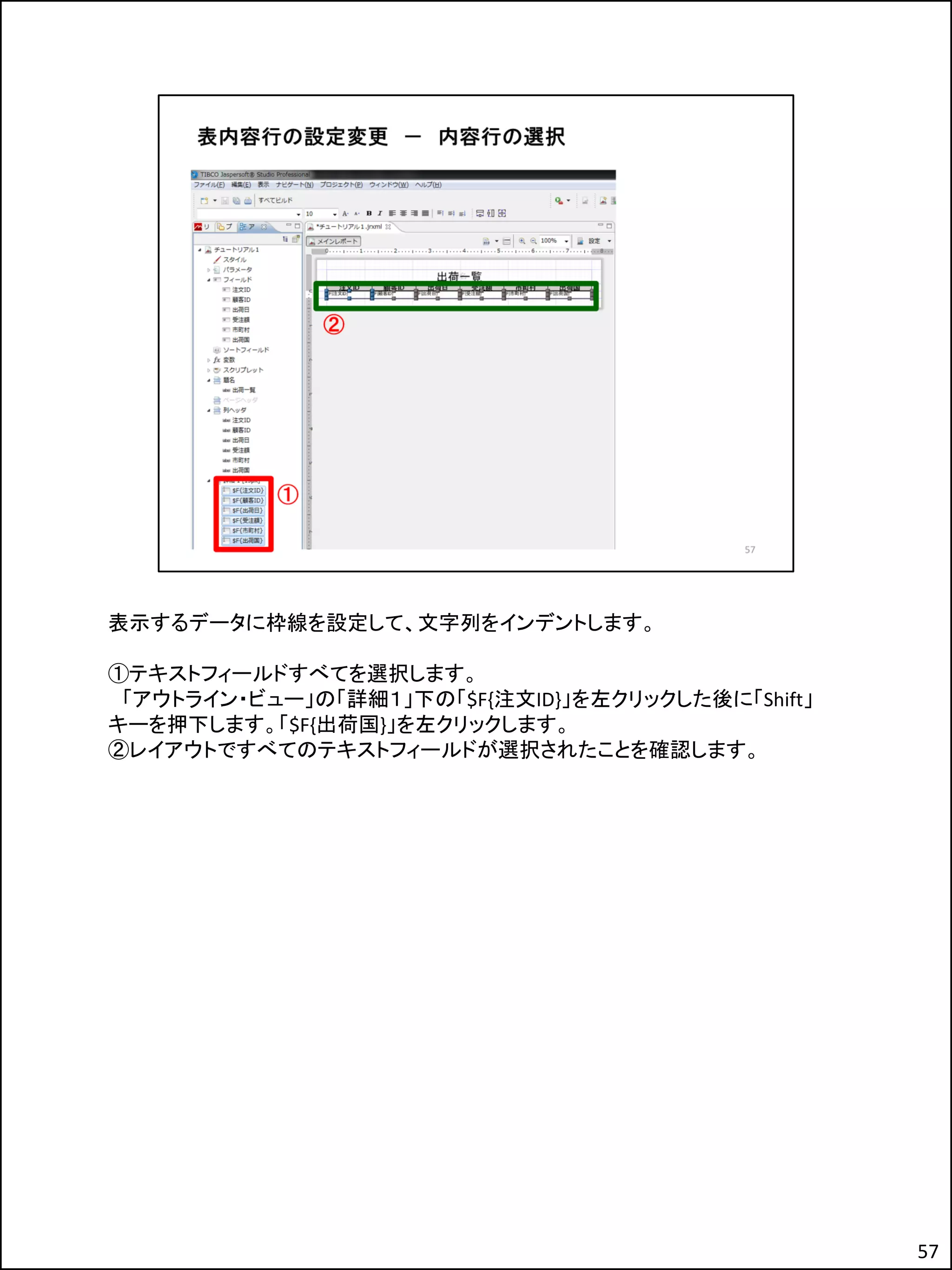 表示するデータに枠線を設定して、文字列をインデントします。
①テキストフィールドすべてを選択します。
「アウトライン・ビュー」の「詳細１」下の「$F{注文ID}」を左クリックした後に「Shift」
キーを押下します。「$F{出荷国}」を左クリックします。
②レイアウトですべてのテキストフィールドが選択されたことを確認します。
57
 