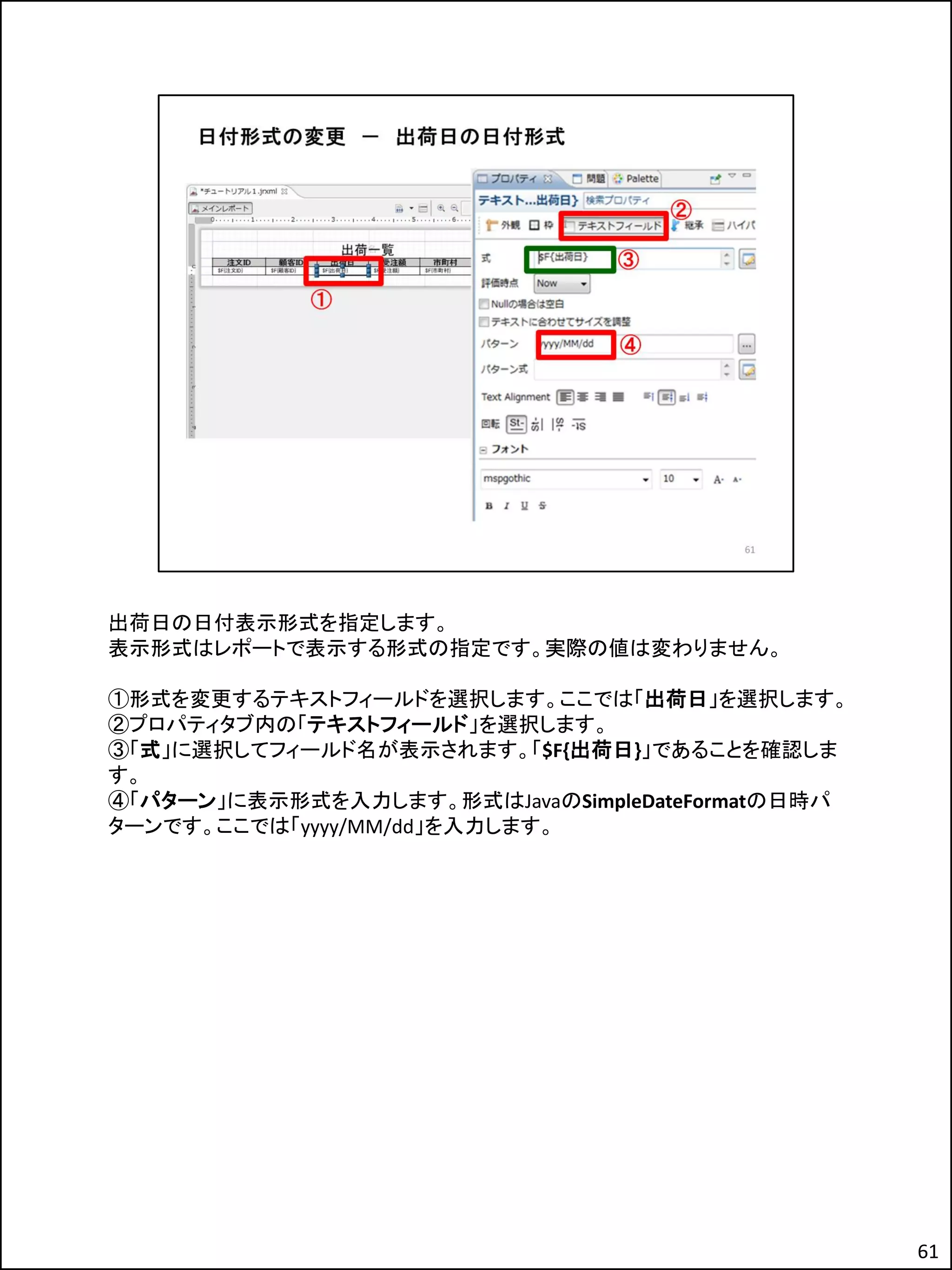 出荷日の日付表示形式を指定します。
表示形式はレポートで表示する形式の指定です。実際の値は変わりません。
①形式を変更するテキストフィールドを選択します。ここでは「出荷日」を選択します。
②プロパティタブ内の「テキストフィールド」を選択します。
③「式」に選択してフィールド名が表示されます。「$F{出荷日}」であることを確認しま
す。
④「パターン」に表示形式を入力します。形式はJavaのSimpleDateFormatの日時パ
ターンです。ここでは「yyyy/MM/dd」を入力します。
61
 